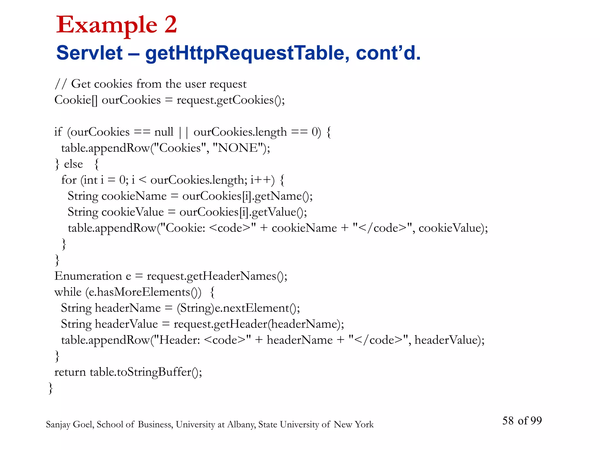 Sanjay Goel, School of Business, University at Albany, State University of New York of 99
58
// Get cookies from the user request
Cookie[] ourCookies = request.getCookies();
if (ourCookies == null || ourCookies.length == 0) {
table.appendRow("Cookies", "NONE");
} else {
for (int i = 0; i < ourCookies.length; i++) {
String cookieName = ourCookies[i].getName();
String cookieValue = ourCookies[i].getValue();
table.appendRow("Cookie: <code>" + cookieName + "</code>", cookieValue);
}
}
Enumeration e = request.getHeaderNames();
while (e.hasMoreElements()) {
String headerName = (String)e.nextElement();
String headerValue = request.getHeader(headerName);
table.appendRow("Header: <code>" + headerName + "</code>", headerValue);
}
return table.toStringBuffer();
}
Example 2
Servlet – getHttpRequestTable, cont’d.
 