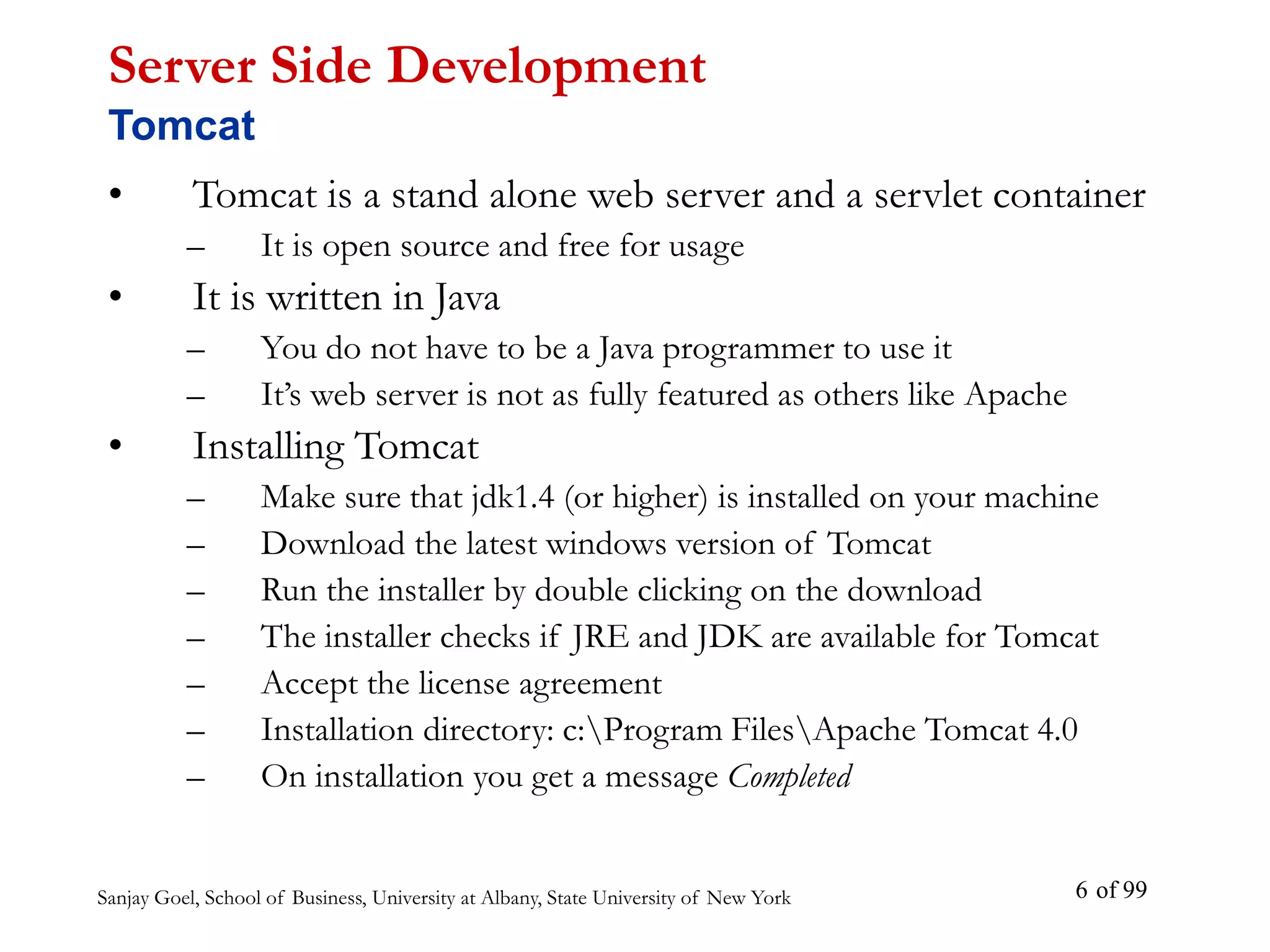 Sanjay Goel, School of Business, University at Albany, State University of New York of 99
6
• Tomcat is a stand alone web server and a servlet container
– It is open source and free for usage
• It is written in Java
– You do not have to be a Java programmer to use it
– It’s web server is not as fully featured as others like Apache
• Installing Tomcat
– Make sure that jdk1.4 (or higher) is installed on your machine
– Download the latest windows version of Tomcat
– Run the installer by double clicking on the download
– The installer checks if JRE and JDK are available for Tomcat
– Accept the license agreement
– Installation directory: c:Program FilesApache Tomcat 4.0
– On installation you get a message Completed
Server Side Development
Tomcat
 