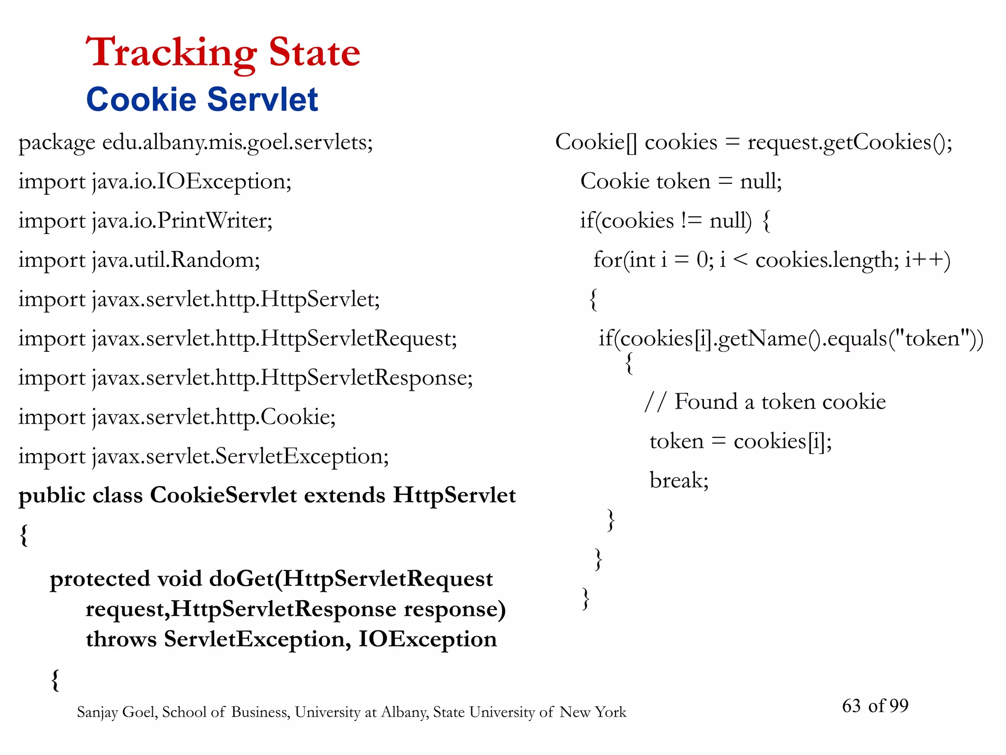 Sanjay Goel, School of Business, University at Albany, State University of New York of 99
63
package edu.albany.mis.goel.servlets;
import java.io.IOException;
import java.io.PrintWriter;
import java.util.Random;
import javax.servlet.http.HttpServlet;
import javax.servlet.http.HttpServletRequest;
import javax.servlet.http.HttpServletResponse;
import javax.servlet.http.Cookie;
import javax.servlet.ServletException;
public class CookieServlet extends HttpServlet
{
protected void doGet(HttpServletRequest
request,HttpServletResponse response)
throws ServletException, IOException
{
Tracking State
Cookie Servlet
Cookie[] cookies = request.getCookies();
Cookie token = null;
if(cookies != null) {
for(int i = 0; i < cookies.length; i++)
{
if(cookies[i].getName().equals("token"))
{
// Found a token cookie
token = cookies[i];
break;
}
}
}
 