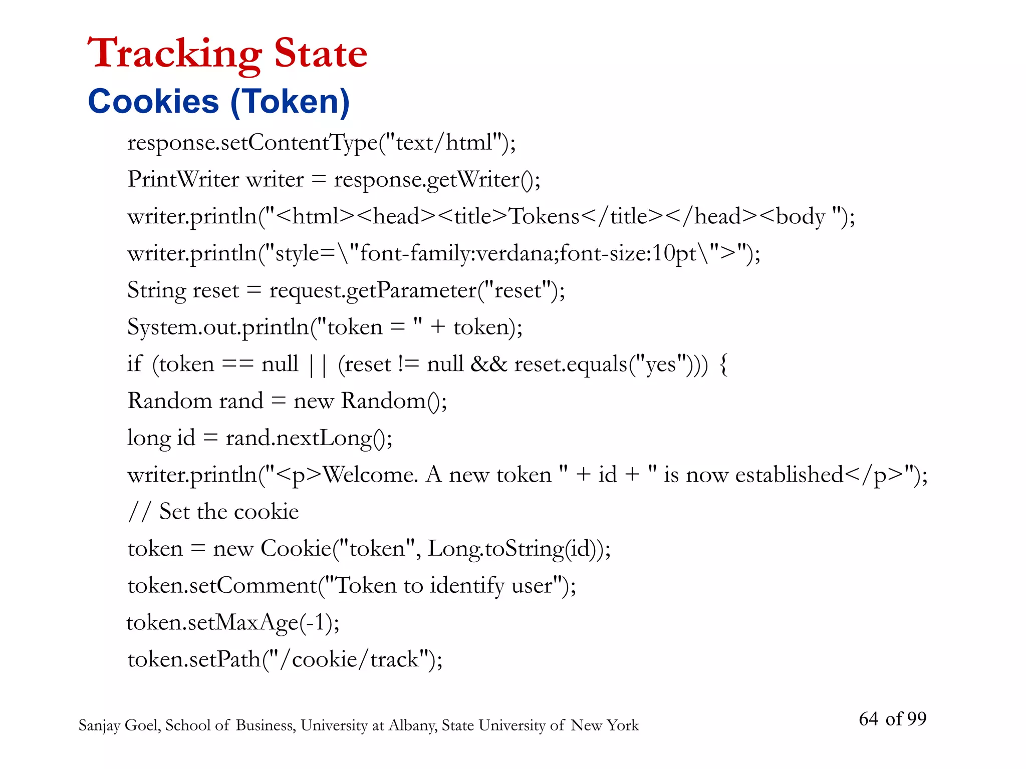 Sanjay Goel, School of Business, University at Albany, State University of New York of 99
64
response.setContentType("text/html");
PrintWriter writer = response.getWriter();
writer.println("<html><head><title>Tokens</title></head><body ");
writer.println("style="font-family:verdana;font-size:10pt">");
String reset = request.getParameter("reset");
System.out.println("token = " + token);
if (token == null || (reset != null && reset.equals("yes"))) {
Random rand = new Random();
long id = rand.nextLong();
writer.println("<p>Welcome. A new token " + id + " is now established</p>");
// Set the cookie
token = new Cookie("token", Long.toString(id));
token.setComment("Token to identify user");
token.setMaxAge(-1);
token.setPath("/cookie/track");
Tracking State
Cookies (Token)
 