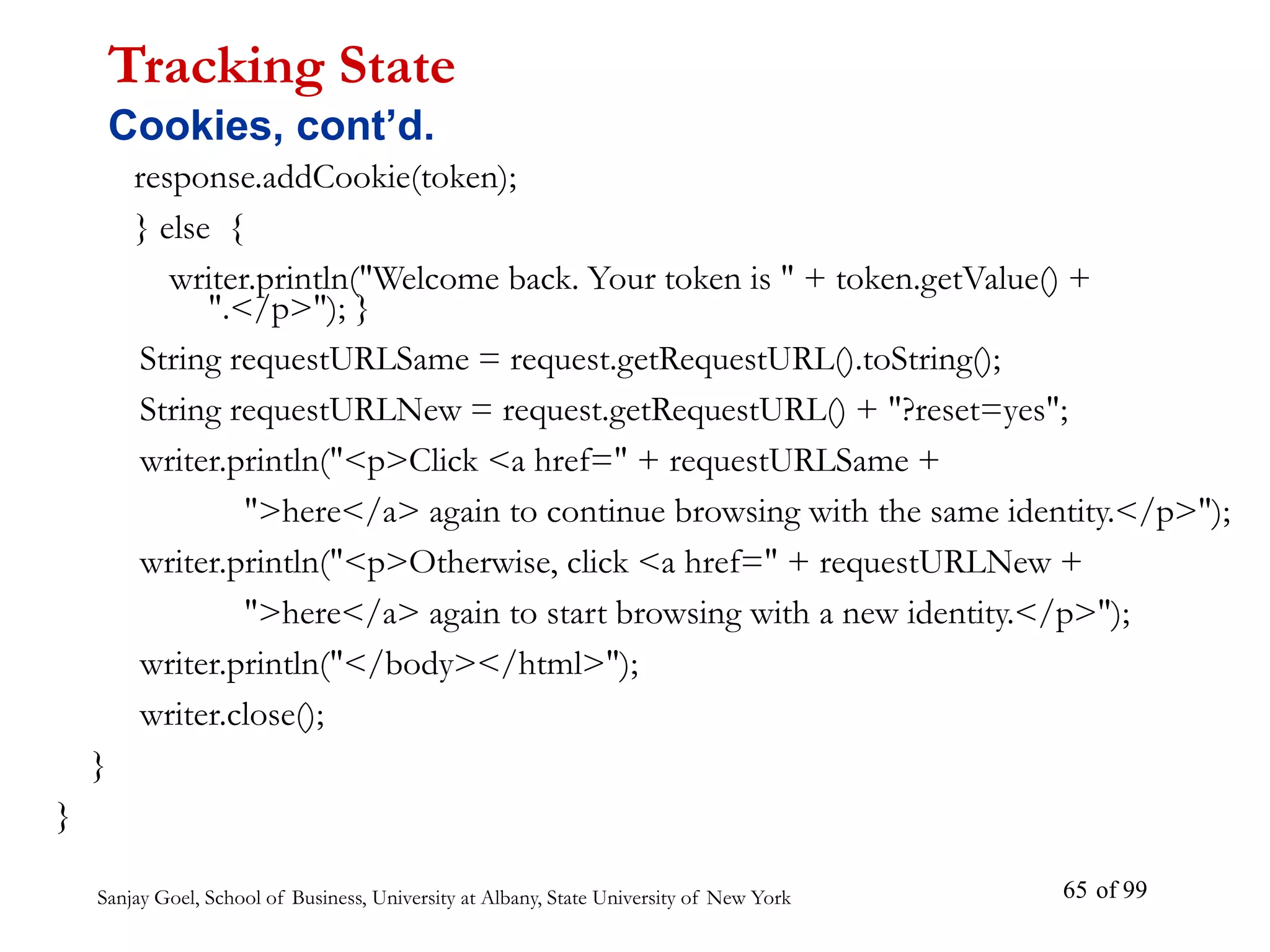 Sanjay Goel, School of Business, University at Albany, State University of New York of 99
65
response.addCookie(token);
} else {
writer.println("Welcome back. Your token is " + token.getValue() +
".</p>"); }
String requestURLSame = request.getRequestURL().toString();
String requestURLNew = request.getRequestURL() + "?reset=yes";
writer.println("<p>Click <a href=" + requestURLSame +
">here</a> again to continue browsing with the same identity.</p>");
writer.println("<p>Otherwise, click <a href=" + requestURLNew +
">here</a> again to start browsing with a new identity.</p>");
writer.println("</body></html>");
writer.close();
}
}
Tracking State
Cookies, cont’d.
 
