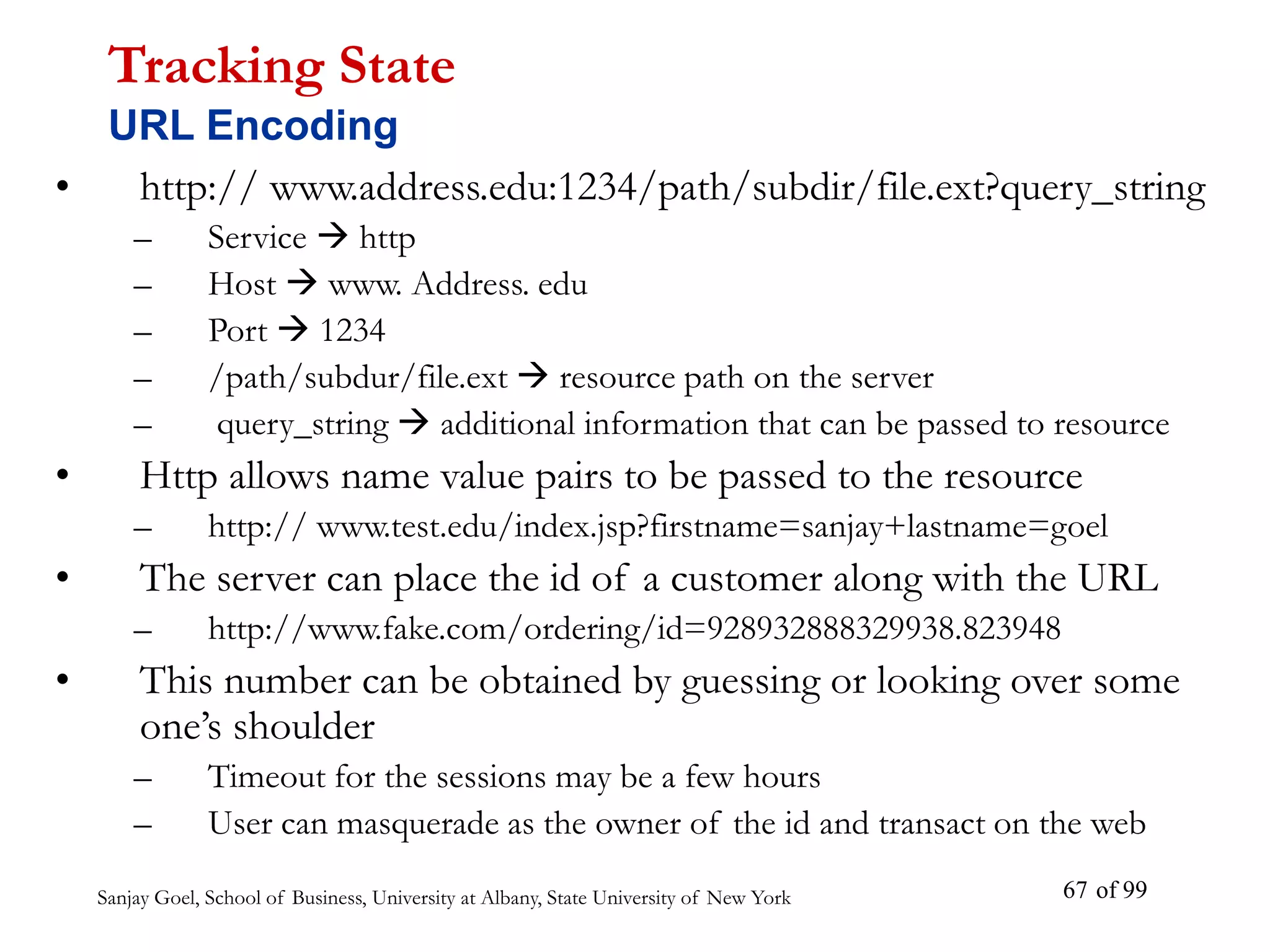 Sanjay Goel, School of Business, University at Albany, State University of New York of 99
67
• http:// www.address.edu:1234/path/subdir/file.ext?query_string
– Service  http
– Host  www. Address. edu
– Port  1234
– /path/subdur/file.ext  resource path on the server
– query_string  additional information that can be passed to resource
• Http allows name value pairs to be passed to the resource
– http:// www.test.edu/index.jsp?firstname=sanjay+lastname=goel
• The server can place the id of a customer along with the URL
– http://www.fake.com/ordering/id=928932888329938.823948
• This number can be obtained by guessing or looking over some
one’s shoulder
– Timeout for the sessions may be a few hours
– User can masquerade as the owner of the id and transact on the web
Tracking State
URL Encoding
 