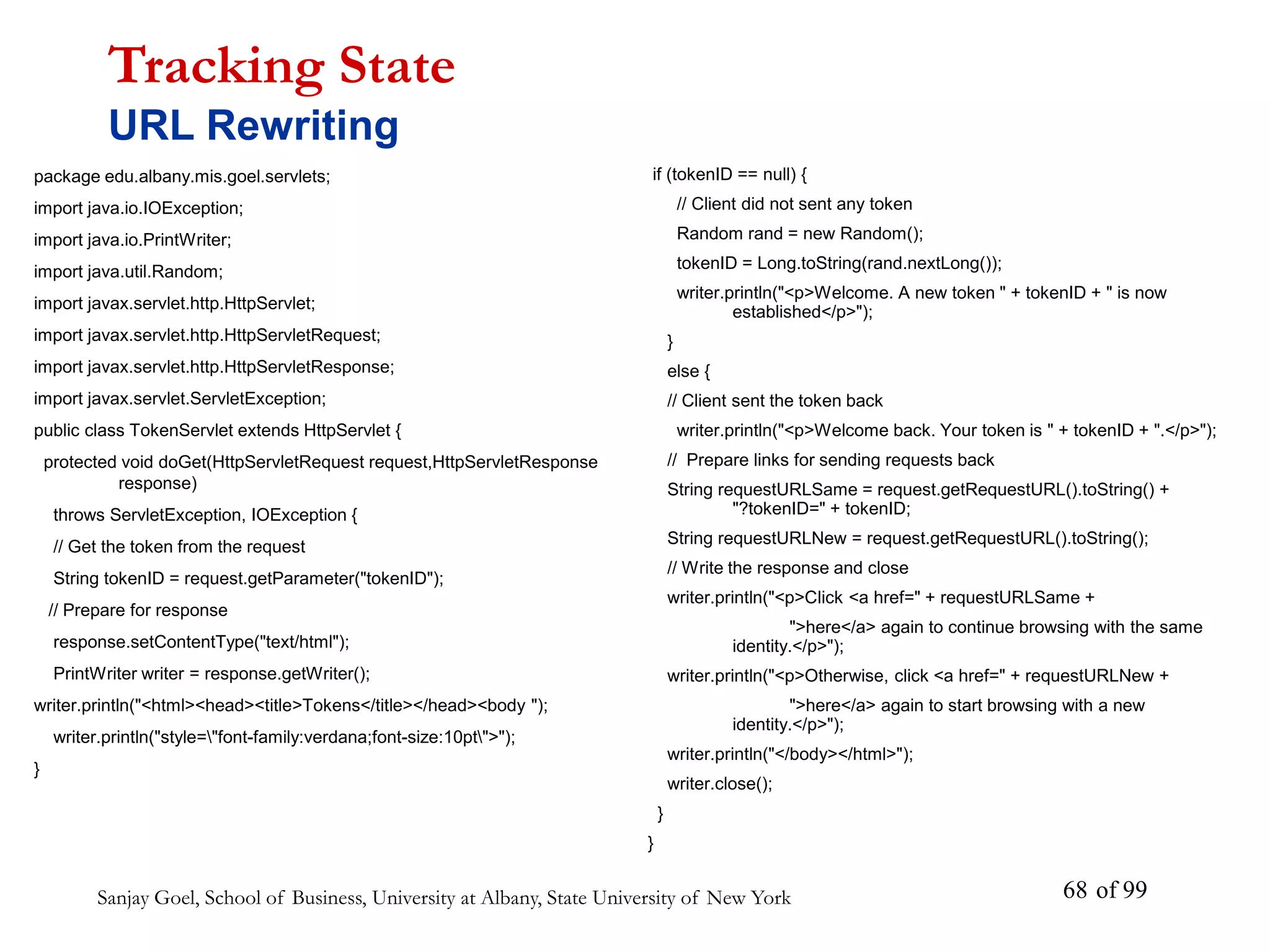 Sanjay Goel, School of Business, University at Albany, State University of New York of 99
68
package edu.albany.mis.goel.servlets;
import java.io.IOException;
import java.io.PrintWriter;
import java.util.Random;
import javax.servlet.http.HttpServlet;
import javax.servlet.http.HttpServletRequest;
import javax.servlet.http.HttpServletResponse;
import javax.servlet.ServletException;
public class TokenServlet extends HttpServlet {
protected void doGet(HttpServletRequest request,HttpServletResponse
response)
throws ServletException, IOException {
// Get the token from the request
String tokenID = request.getParameter("tokenID");
// Prepare for response
response.setContentType("text/html");
PrintWriter writer = response.getWriter();
writer.println("<html><head><title>Tokens</title></head><body ");
writer.println("style="font-family:verdana;font-size:10pt">");
}
Tracking State
URL Rewriting
if (tokenID == null) {
// Client did not sent any token
Random rand = new Random();
tokenID = Long.toString(rand.nextLong());
writer.println("<p>Welcome. A new token " + tokenID + " is now
established</p>");
}
else {
// Client sent the token back
writer.println("<p>Welcome back. Your token is " + tokenID + ".</p>");
// Prepare links for sending requests back
String requestURLSame = request.getRequestURL().toString() +
"?tokenID=" + tokenID;
String requestURLNew = request.getRequestURL().toString();
// Write the response and close
writer.println("<p>Click <a href=" + requestURLSame +
">here</a> again to continue browsing with the same
identity.</p>");
writer.println("<p>Otherwise, click <a href=" + requestURLNew +
">here</a> again to start browsing with a new
identity.</p>");
writer.println("</body></html>");
writer.close();
}
}
 