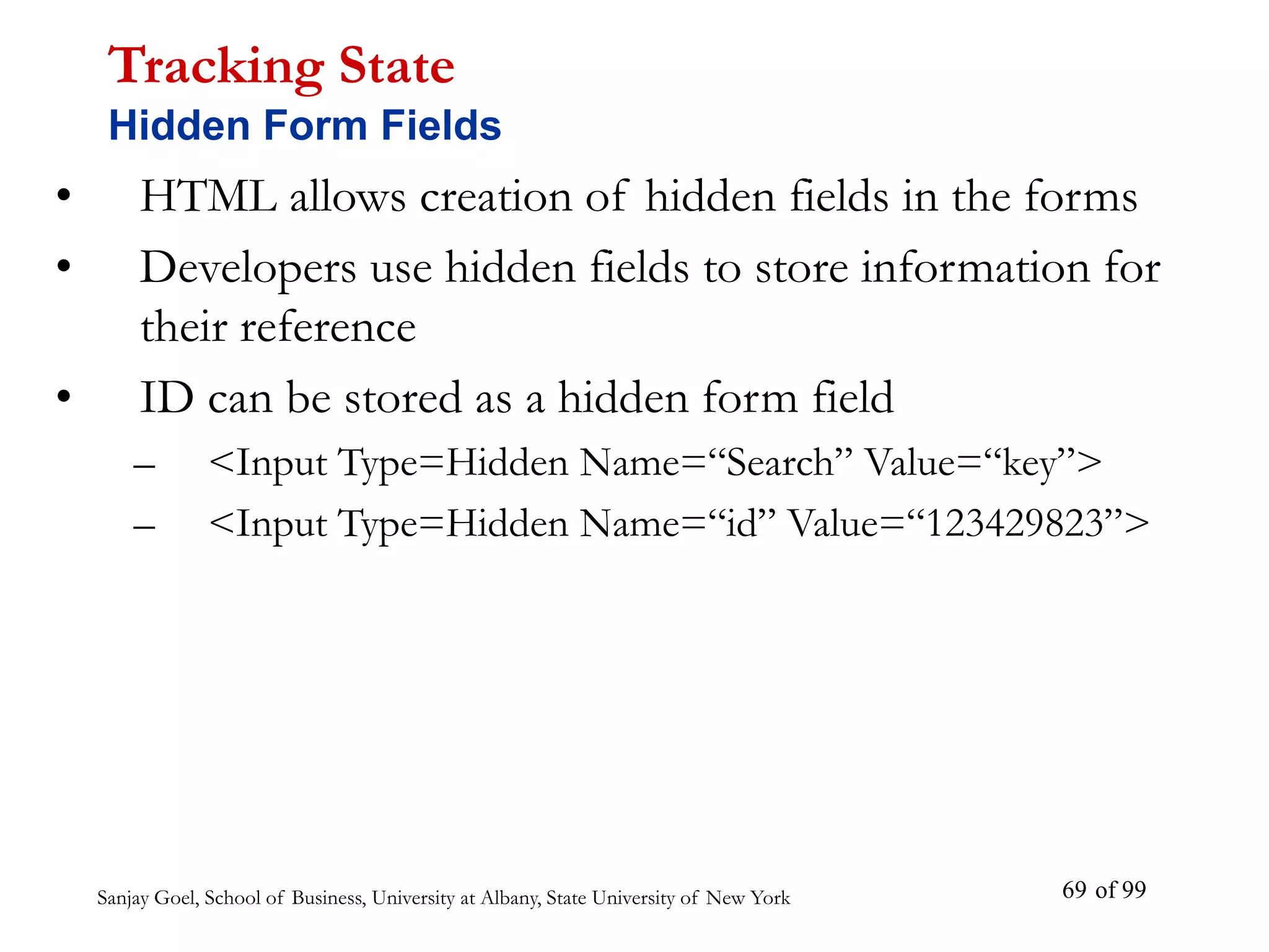 Sanjay Goel, School of Business, University at Albany, State University of New York of 99
69
• HTML allows creation of hidden fields in the forms
• Developers use hidden fields to store information for
their reference
• ID can be stored as a hidden form field
– <Input Type=Hidden Name=“Search” Value=“key”>
– <Input Type=Hidden Name=“id” Value=“123429823”>
Tracking State
Hidden Form Fields
 