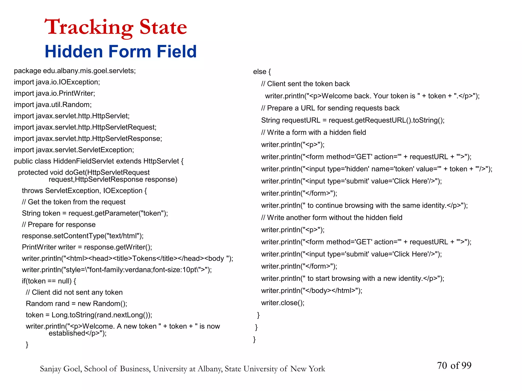 Sanjay Goel, School of Business, University at Albany, State University of New York of 99
70
package edu.albany.mis.goel.servlets;
import java.io.IOException;
import java.io.PrintWriter;
import java.util.Random;
import javax.servlet.http.HttpServlet;
import javax.servlet.http.HttpServletRequest;
import javax.servlet.http.HttpServletResponse;
import javax.servlet.ServletException;
public class HiddenFieldServlet extends HttpServlet {
protected void doGet(HttpServletRequest
request,HttpServletResponse response)
throws ServletException, IOException {
// Get the token from the request
String token = request.getParameter("token");
// Prepare for response
response.setContentType("text/html");
PrintWriter writer = response.getWriter();
writer.println("<html><head><title>Tokens</title></head><body ");
writer.println("style="font-family:verdana;font-size:10pt">");
if(token == null) {
// Client did not sent any token
Random rand = new Random();
token = Long.toString(rand.nextLong());
writer.println("<p>Welcome. A new token " + token + " is now
established</p>");
}
Tracking State
Hidden Form Field
else {
// Client sent the token back
writer.println("<p>Welcome back. Your token is " + token + ".</p>");
// Prepare a URL for sending requests back
String requestURL = request.getRequestURL().toString();
// Write a form with a hidden field
writer.println("<p>");
writer.println("<form method='GET' action='" + requestURL + "'>");
writer.println("<input type='hidden' name='token' value='" + token + "'/>");
writer.println("<input type='submit' value='Click Here'/>");
writer.println("</form>");
writer.println(" to continue browsing with the same identity.</p>");
// Write another form without the hidden field
writer.println("<p>");
writer.println("<form method='GET' action='" + requestURL + "'>");
writer.println("<input type='submit' value='Click Here'/>");
writer.println("</form>");
writer.println(" to start browsing with a new identity.</p>");
writer.println("</body></html>");
writer.close();
}
}
}
 