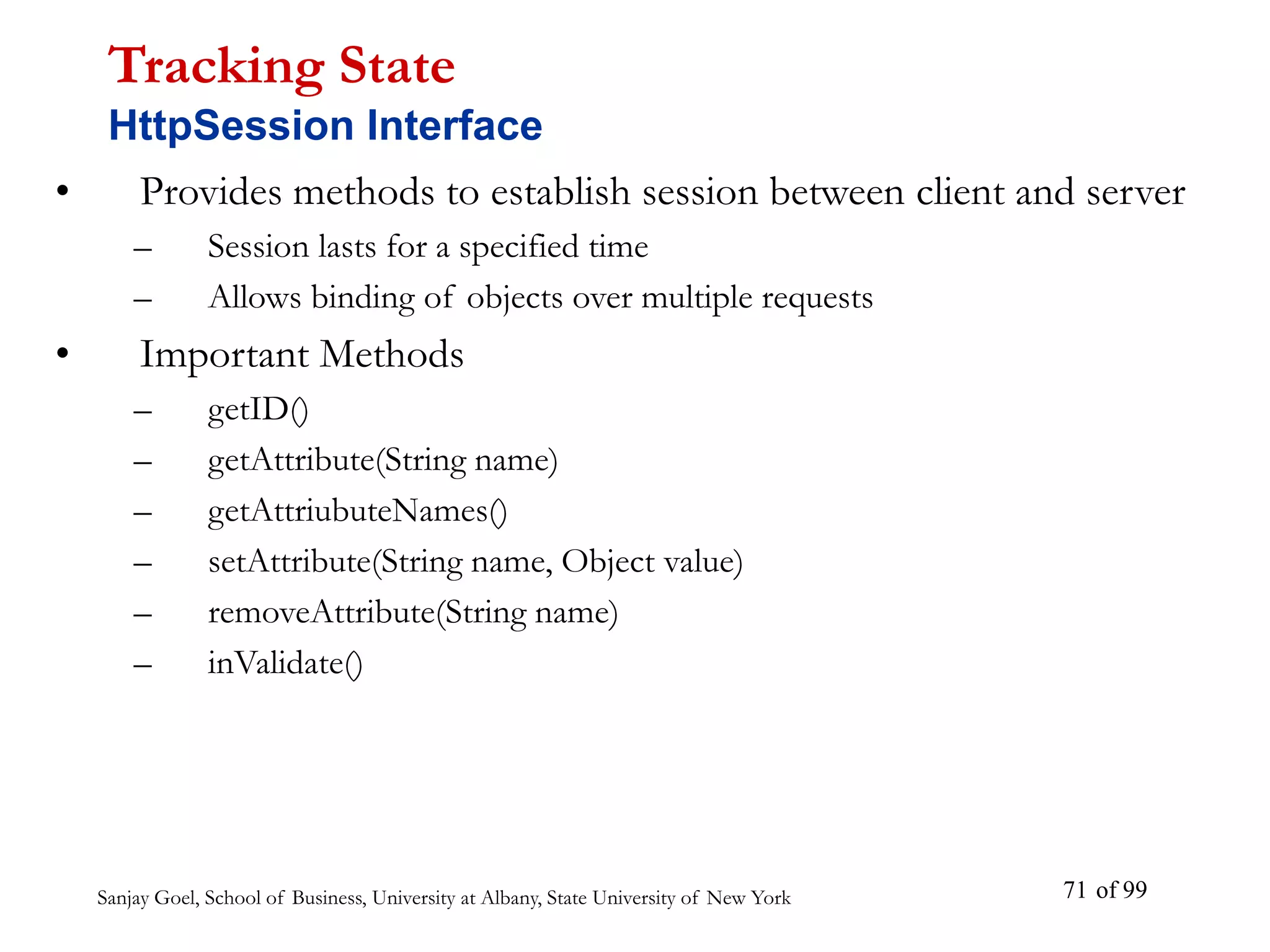 Sanjay Goel, School of Business, University at Albany, State University of New York of 99
71
• Provides methods to establish session between client and server
– Session lasts for a specified time
– Allows binding of objects over multiple requests
• Important Methods
– getID()
– getAttribute(String name)
– getAttriubuteNames()
– setAttribute(String name, Object value)
– removeAttribute(String name)
– inValidate()
Tracking State
HttpSession Interface
 
