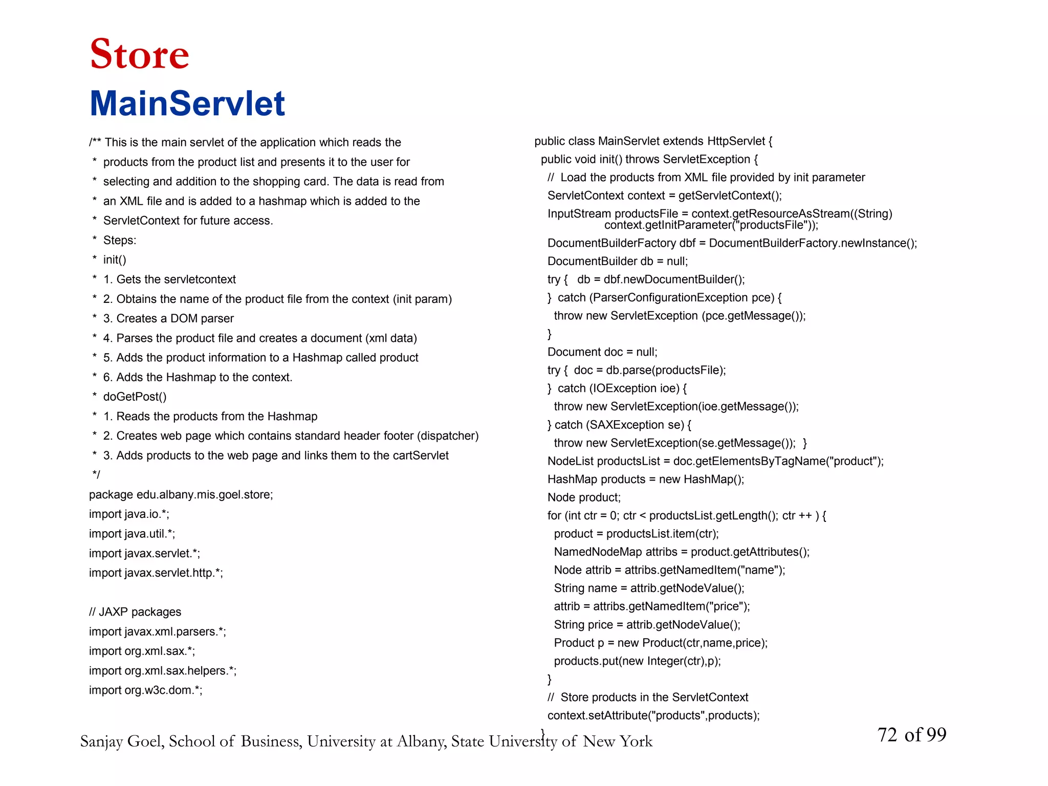 Sanjay Goel, School of Business, University at Albany, State University of New York of 99
72
/** This is the main servlet of the application which reads the
* products from the product list and presents it to the user for
* selecting and addition to the shopping card. The data is read from
* an XML file and is added to a hashmap which is added to the
* ServletContext for future access.
* Steps:
* init()
* 1. Gets the servletcontext
* 2. Obtains the name of the product file from the context (init param)
* 3. Creates a DOM parser
* 4. Parses the product file and creates a document (xml data)
* 5. Adds the product information to a Hashmap called product
* 6. Adds the Hashmap to the context.
* doGetPost()
* 1. Reads the products from the Hashmap
* 2. Creates web page which contains standard header footer (dispatcher)
* 3. Adds products to the web page and links them to the cartServlet
*/
package edu.albany.mis.goel.store;
import java.io.*;
import java.util.*;
import javax.servlet.*;
import javax.servlet.http.*;
// JAXP packages
import javax.xml.parsers.*;
import org.xml.sax.*;
import org.xml.sax.helpers.*;
import org.w3c.dom.*;
Store
MainServlet
public class MainServlet extends HttpServlet {
public void init() throws ServletException {
// Load the products from XML file provided by init parameter
ServletContext context = getServletContext();
InputStream productsFile = context.getResourceAsStream((String)
context.getInitParameter("productsFile"));
DocumentBuilderFactory dbf = DocumentBuilderFactory.newInstance();
DocumentBuilder db = null;
try { db = dbf.newDocumentBuilder();
} catch (ParserConfigurationException pce) {
throw new ServletException (pce.getMessage());
}
Document doc = null;
try { doc = db.parse(productsFile);
} catch (IOException ioe) {
throw new ServletException(ioe.getMessage());
} catch (SAXException se) {
throw new ServletException(se.getMessage()); }
NodeList productsList = doc.getElementsByTagName("product");
HashMap products = new HashMap();
Node product;
for (int ctr = 0; ctr < productsList.getLength(); ctr ++ ) {
product = productsList.item(ctr);
NamedNodeMap attribs = product.getAttributes();
Node attrib = attribs.getNamedItem("name");
String name = attrib.getNodeValue();
attrib = attribs.getNamedItem("price");
String price = attrib.getNodeValue();
Product p = new Product(ctr,name,price);
products.put(new Integer(ctr),p);
}
// Store products in the ServletContext
context.setAttribute("products",products);
}
 