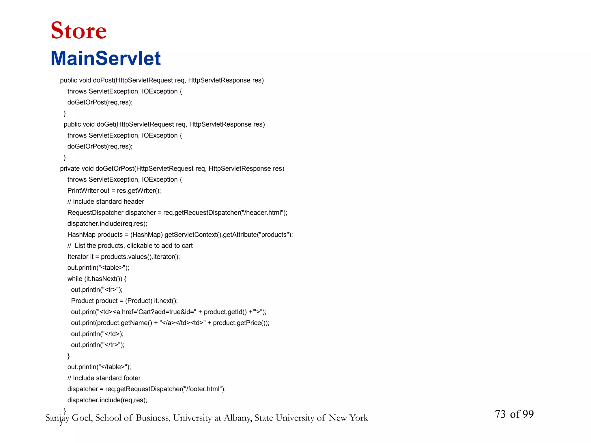 Sanjay Goel, School of Business, University at Albany, State University of New York of 99
73
public void doPost(HttpServletRequest req, HttpServletResponse res)
throws ServletException, IOException {
doGetOrPost(req,res);
}
public void doGet(HttpServletRequest req, HttpServletResponse res)
throws ServletException, IOException {
doGetOrPost(req,res);
}
private void doGetOrPost(HttpServletRequest req, HttpServletResponse res)
throws ServletException, IOException {
PrintWriter out = res.getWriter();
// Include standard header
RequestDispatcher dispatcher = req.getRequestDispatcher("/header.html");
dispatcher.include(req,res);
HashMap products = (HashMap) getServletContext().getAttribute("products");
// List the products, clickable to add to cart
Iterator it = products.values().iterator();
out.println("<table>");
while (it.hasNext()) {
out.println("<tr>");
Product product = (Product) it.next();
out.print("<td><a href='Cart?add=true&id=" + product.getId() +"'>");
out.print(product.getName() + "</a></td><td>" + product.getPrice());
out.println("</td>);
out.println("</tr>");
}
out.println("</table>");
// Include standard footer
dispatcher = req.getRequestDispatcher("/footer.html");
dispatcher.include(req,res);
}
}
Store
MainServlet
 