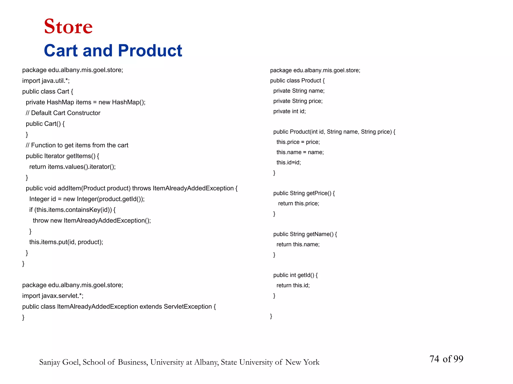 Sanjay Goel, School of Business, University at Albany, State University of New York of 99
74
package edu.albany.mis.goel.store;
import java.util.*;
public class Cart {
private HashMap items = new HashMap();
// Default Cart Constructor
public Cart() {
}
// Function to get items from the cart
public Iterator getItems() {
return items.values().iterator();
}
public void addItem(Product product) throws ItemAlreadyAddedException {
Integer id = new Integer(product.getId());
if (this.items.containsKey(id)) {
throw new ItemAlreadyAddedException();
}
this.items.put(id, product);
}
}
package edu.albany.mis.goel.store;
import javax.servlet.*;
public class ItemAlreadyAddedException extends ServletException {
}
Store
Cart and Product
package edu.albany.mis.goel.store;
public class Product {
private String name;
private String price;
private int id;
public Product(int id, String name, String price) {
this.price = price;
this.name = name;
this.id=id;
}
public String getPrice() {
return this.price;
}
public String getName() {
return this.name;
}
public int getId() {
return this.id;
}
}
 