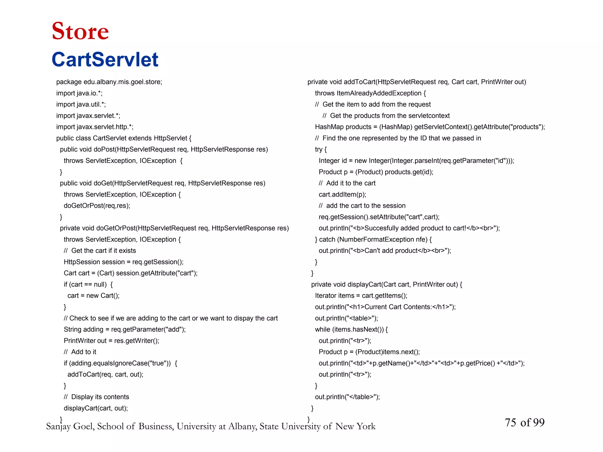 Sanjay Goel, School of Business, University at Albany, State University of New York of 99
75
package edu.albany.mis.goel.store;
import java.io.*;
import java.util.*;
import javax.servlet.*;
import javax.servlet.http.*;
public class CartServlet extends HttpServlet {
public void doPost(HttpServletRequest req, HttpServletResponse res)
throws ServletException, IOException {
}
public void doGet(HttpServletRequest req, HttpServletResponse res)
throws ServletException, IOException {
doGetOrPost(req,res);
}
private void doGetOrPost(HttpServletRequest req, HttpServletResponse res)
throws ServletException, IOException {
// Get the cart if it exists
HttpSession session = req.getSession();
Cart cart = (Cart) session.getAttribute("cart");
if (cart == null) {
cart = new Cart();
}
// Check to see if we are adding to the cart or we want to dispay the cart
String adding = req.getParameter("add");
PrintWriter out = res.getWriter();
// Add to it
if (adding.equalsIgnoreCase("true")) {
addToCart(req, cart, out);
}
// Display its contents
displayCart(cart, out);
}
Store
CartServlet
private void addToCart(HttpServletRequest req, Cart cart, PrintWriter out)
throws ItemAlreadyAddedException {
// Get the item to add from the request
// Get the products from the servletcontext
HashMap products = (HashMap) getServletContext().getAttribute("products");
// Find the one represented by the ID that we passed in
try {
Integer id = new Integer(Integer.parseInt(req.getParameter("id")));
Product p = (Product) products.get(id);
// Add it to the cart
cart.addItem(p);
// add the cart to the session
req.getSession().setAttribute("cart",cart);
out.println("<b>Succesfully added product to cart!</b><br>");
} catch (NumberFormatException nfe) {
out.println("<b>Can't add product</b><br>");
}
}
private void displayCart(Cart cart, PrintWriter out) {
Iterator items = cart.getItems();
out.println("<h1>Current Cart Contents:</h1>");
out.println("<table>");
while (items.hasNext()) {
out.println("<tr>");
Product p = (Product)items.next();
out.println("<td>"+p.getName()+"</td>"+"<td>"+p.getPrice() +"</td>");
out.println("<tr>");
}
out.println("</table>");
}
}
 