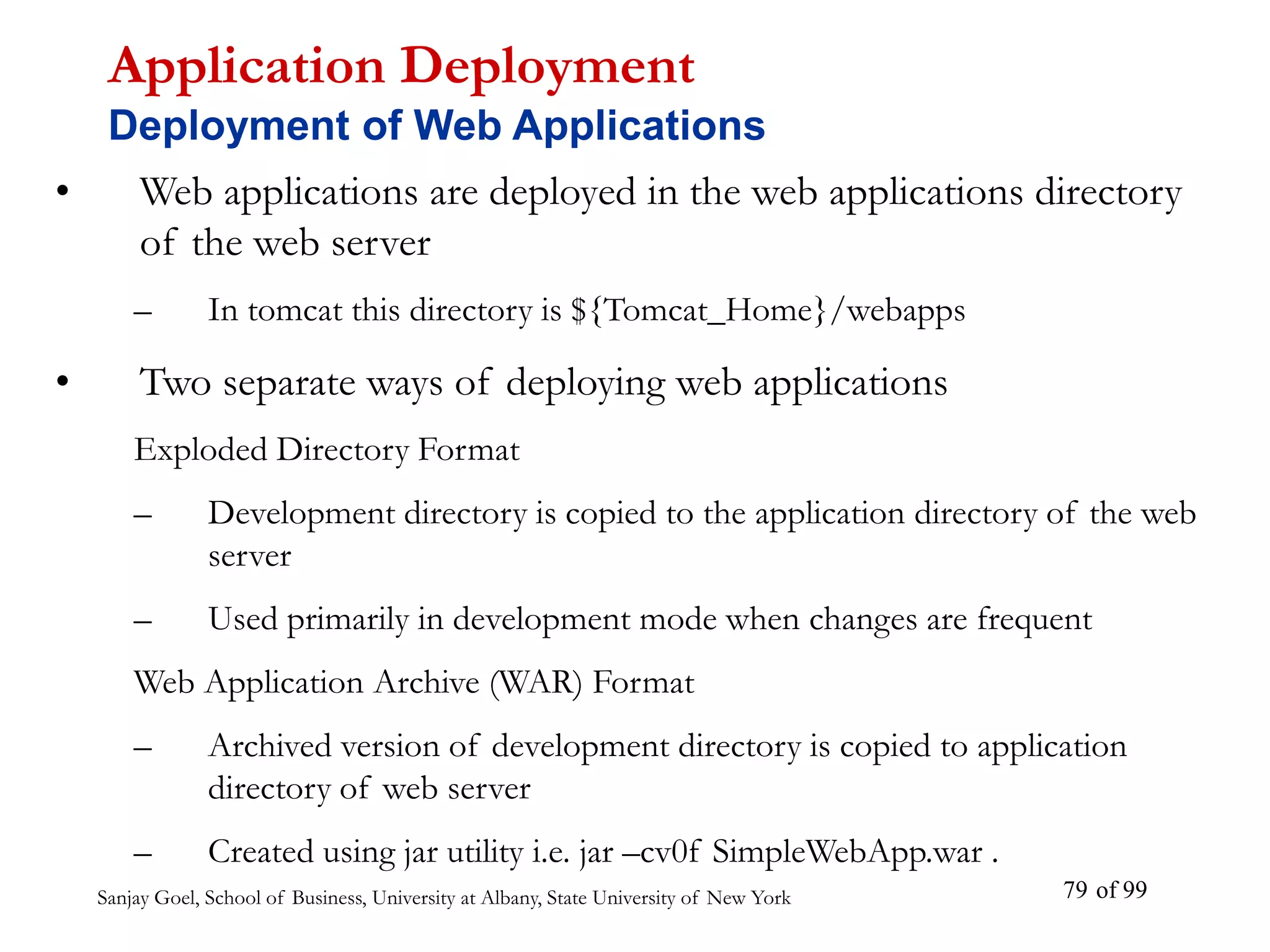 Sanjay Goel, School of Business, University at Albany, State University of New York of 99
79
• Web applications are deployed in the web applications directory
of the web server
– In tomcat this directory is ${Tomcat_Home}/webapps
• Two separate ways of deploying web applications
Exploded Directory Format
– Development directory is copied to the application directory of the web
server
– Used primarily in development mode when changes are frequent
Web Application Archive (WAR) Format
– Archived version of development directory is copied to application
directory of web server
– Created using jar utility i.e. jar –cv0f SimpleWebApp.war .
Application Deployment
Deployment of Web Applications
 