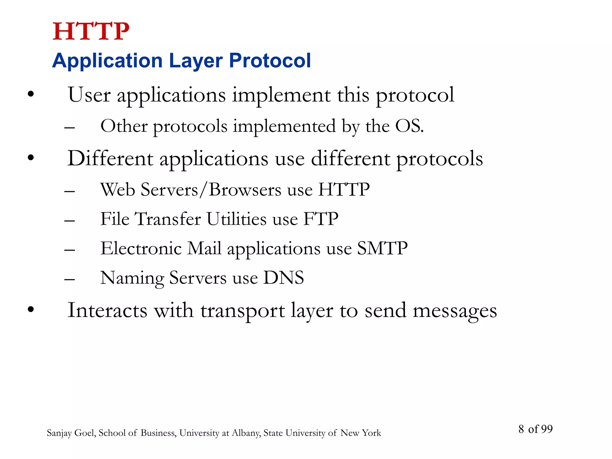 Sanjay Goel, School of Business, University at Albany, State University of New York of 99
8
• User applications implement this protocol
– Other protocols implemented by the OS.
• Different applications use different protocols
– Web Servers/Browsers use HTTP
– File Transfer Utilities use FTP
– Electronic Mail applications use SMTP
– Naming Servers use DNS
• Interacts with transport layer to send messages
HTTP
Application Layer Protocol
 