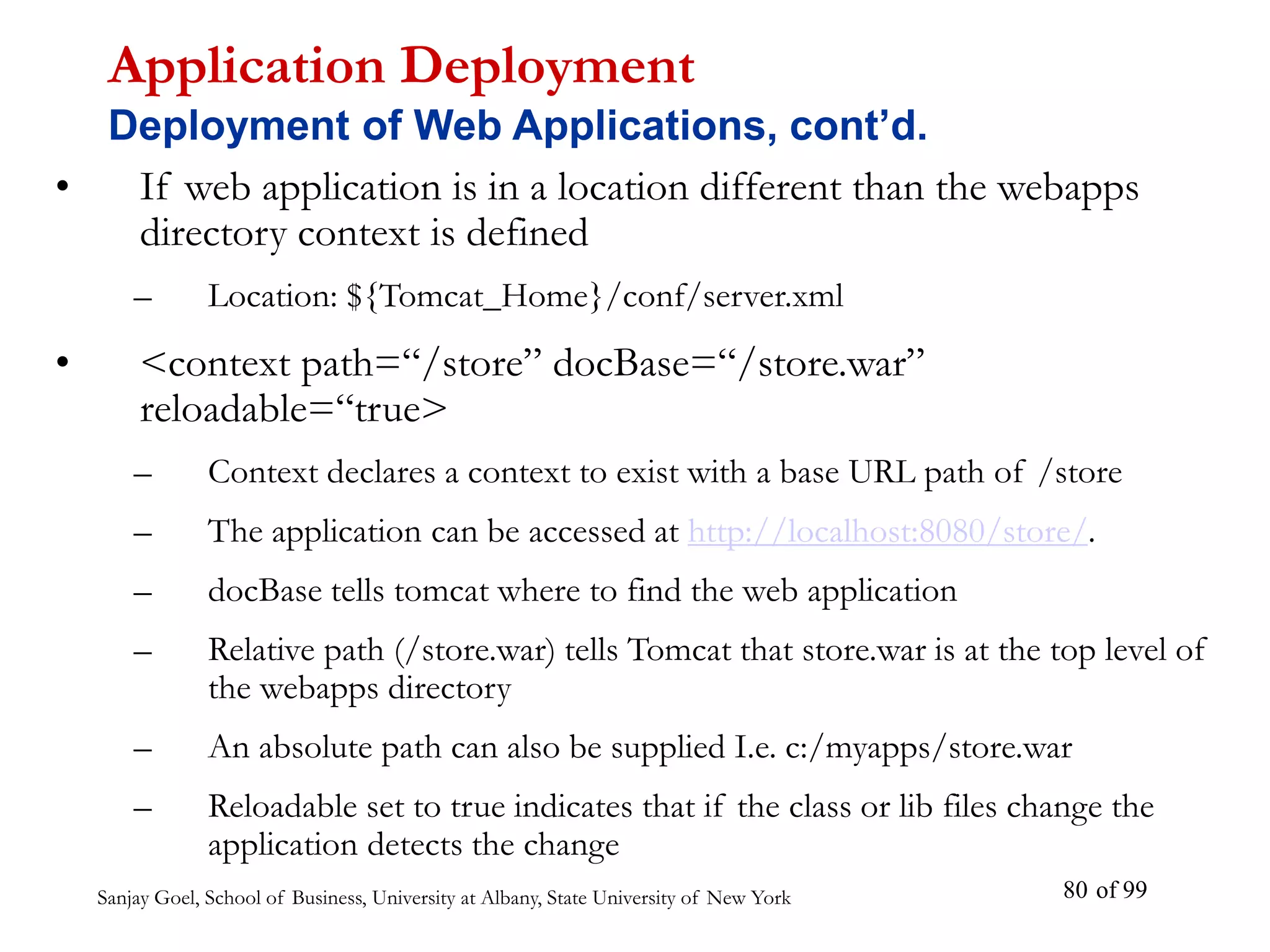 Sanjay Goel, School of Business, University at Albany, State University of New York of 99
80
• If web application is in a location different than the webapps
directory context is defined
– Location: ${Tomcat_Home}/conf/server.xml
• <context path=“/store” docBase=“/store.war”
reloadable=“true>
– Context declares a context to exist with a base URL path of /store
– The application can be accessed at http://localhost:8080/store/.
– docBase tells tomcat where to find the web application
– Relative path (/store.war) tells Tomcat that store.war is at the top level of
the webapps directory
– An absolute path can also be supplied I.e. c:/myapps/store.war
– Reloadable set to true indicates that if the class or lib files change the
application detects the change
Application Deployment
Deployment of Web Applications, cont’d.
 