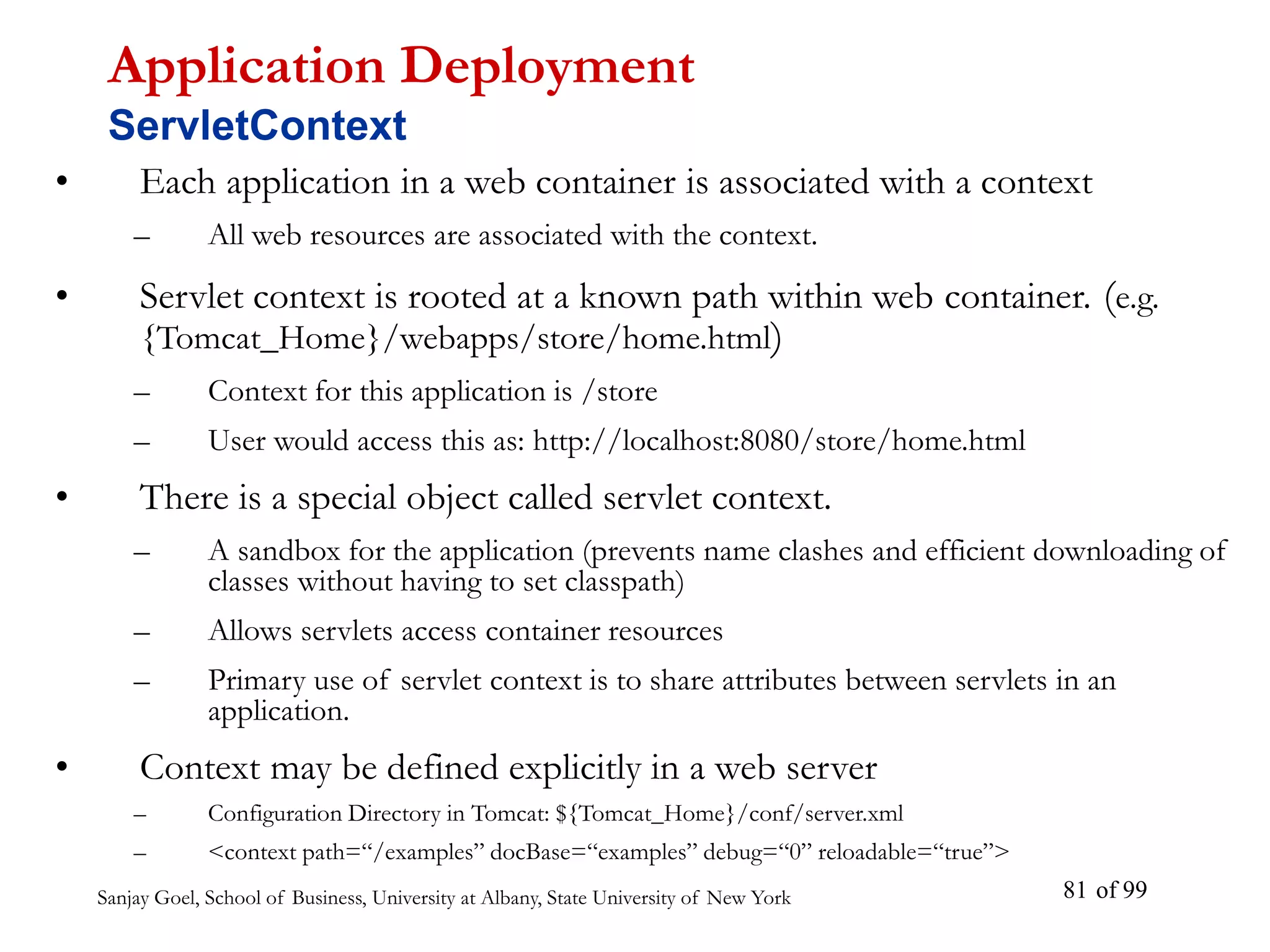 Sanjay Goel, School of Business, University at Albany, State University of New York of 99
81
• Each application in a web container is associated with a context
– All web resources are associated with the context.
• Servlet context is rooted at a known path within web container. (e.g.
{Tomcat_Home}/webapps/store/home.html)
– Context for this application is /store
– User would access this as: http://localhost:8080/store/home.html
• There is a special object called servlet context.
– A sandbox for the application (prevents name clashes and efficient downloading of
classes without having to set classpath)
– Allows servlets access container resources
– Primary use of servlet context is to share attributes between servlets in an
application.
• Context may be defined explicitly in a web server
– Configuration Directory in Tomcat: ${Tomcat_Home}/conf/server.xml
– <context path=“/examples” docBase=“examples” debug=“0” reloadable=“true”>
Application Deployment
ServletContext
 