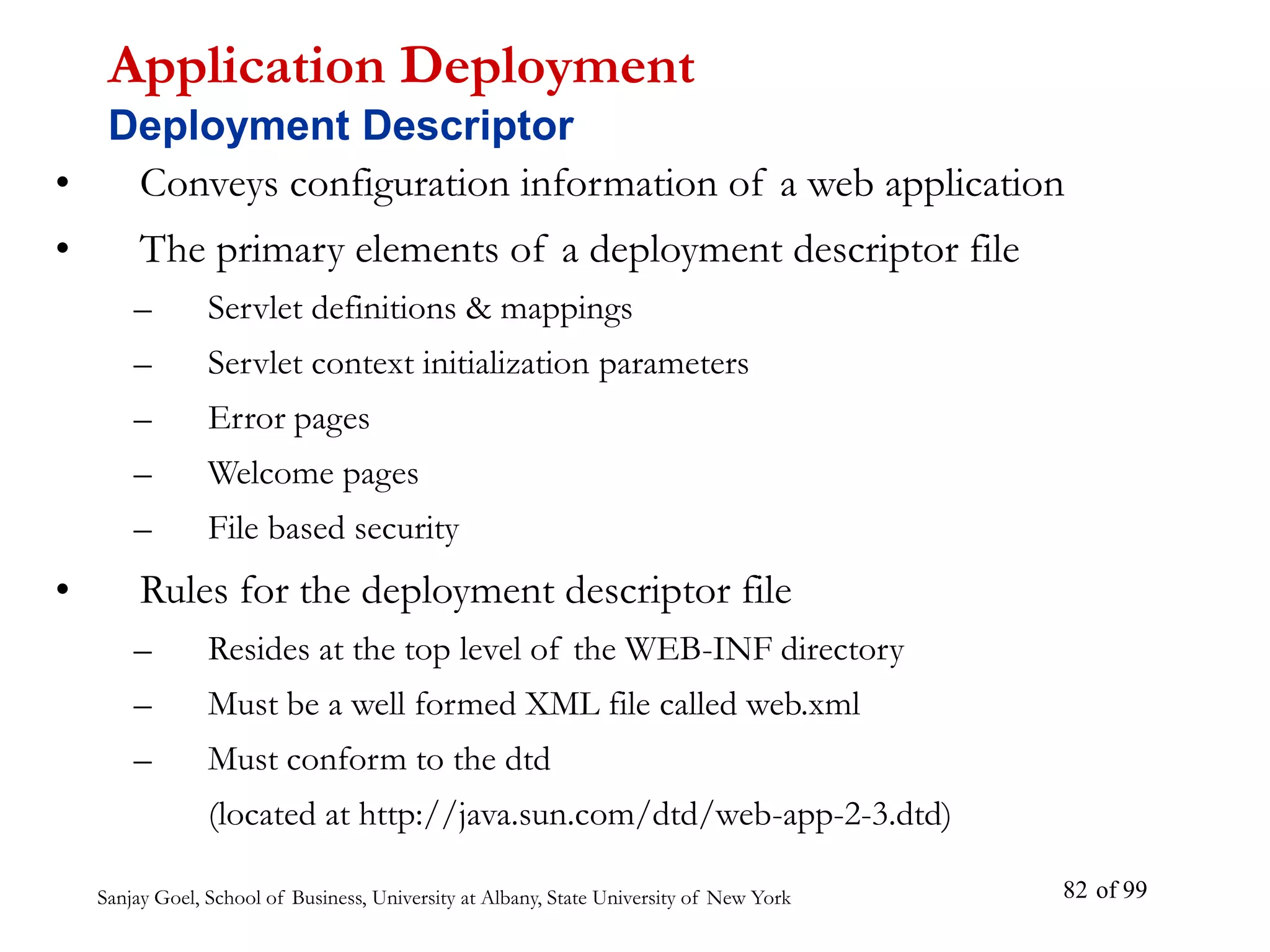 Sanjay Goel, School of Business, University at Albany, State University of New York of 99
82
• Conveys configuration information of a web application
• The primary elements of a deployment descriptor file
– Servlet definitions & mappings
– Servlet context initialization parameters
– Error pages
– Welcome pages
– File based security
• Rules for the deployment descriptor file
– Resides at the top level of the WEB-INF directory
– Must be a well formed XML file called web.xml
– Must conform to the dtd
(located at http://java.sun.com/dtd/web-app-2-3.dtd)
Application Deployment
Deployment Descriptor
 