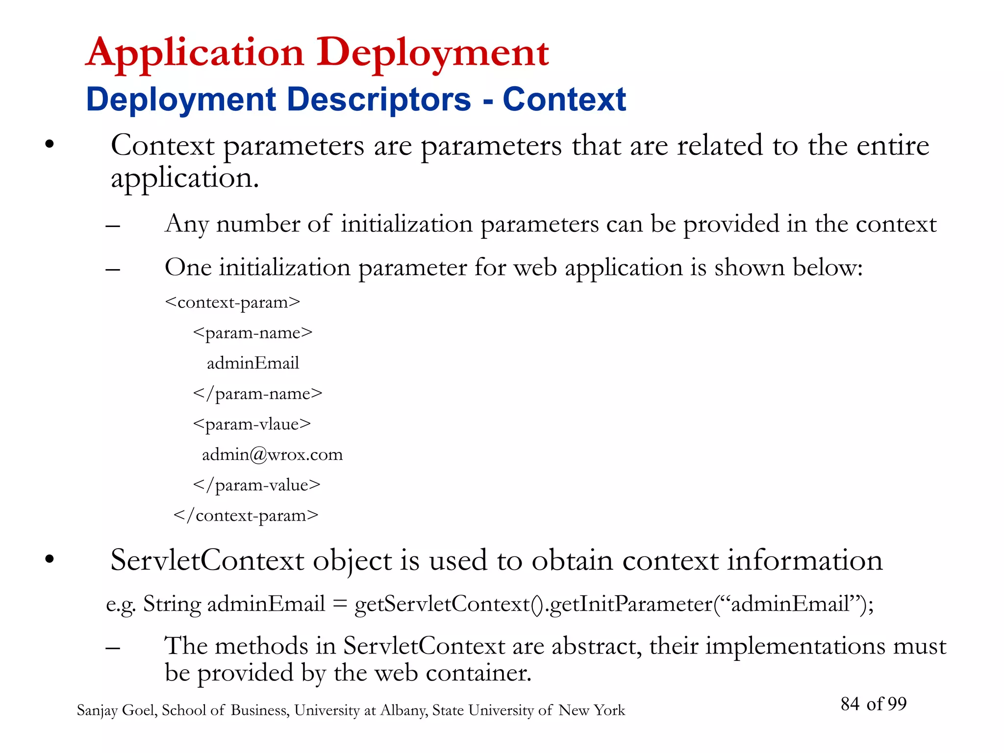 Sanjay Goel, School of Business, University at Albany, State University of New York of 99
84
• Context parameters are parameters that are related to the entire
application.
– Any number of initialization parameters can be provided in the context
– One initialization parameter for web application is shown below:
<context-param>
<param-name>
adminEmail
</param-name>
<param-vlaue>
admin@wrox.com
</param-value>
</context-param>
• ServletContext object is used to obtain context information
e.g. String adminEmail = getServletContext().getInitParameter(“adminEmail”);
– The methods in ServletContext are abstract, their implementations must
be provided by the web container.
Application Deployment
Deployment Descriptors - Context
 
