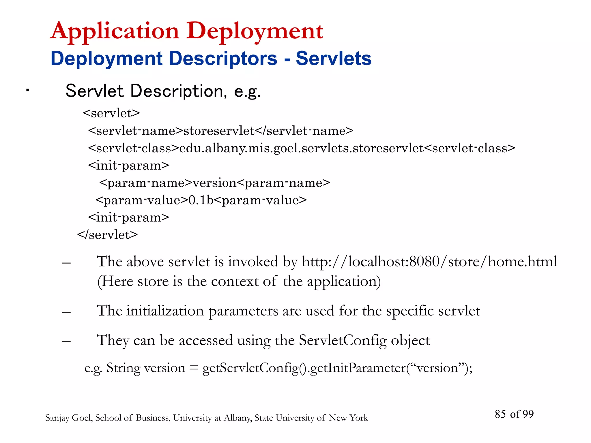Sanjay Goel, School of Business, University at Albany, State University of New York of 99
85
• Servlet Description, e.g.
<servlet>
<servlet-name>storeservlet</servlet-name>
<servlet-class>edu.albany.mis.goel.servlets.storeservlet<servlet-class>
<init-param>
<param-name>version<param-name>
<param-value>0.1b<param-value>
<init-param>
</servlet>
– The above servlet is invoked by http://localhost:8080/store/home.html
(Here store is the context of the application)
– The initialization parameters are used for the specific servlet
– They can be accessed using the ServletConfig object
e.g. String version = getServletConfig().getInitParameter(“version”);
Application Deployment
Deployment Descriptors - Servlets
 