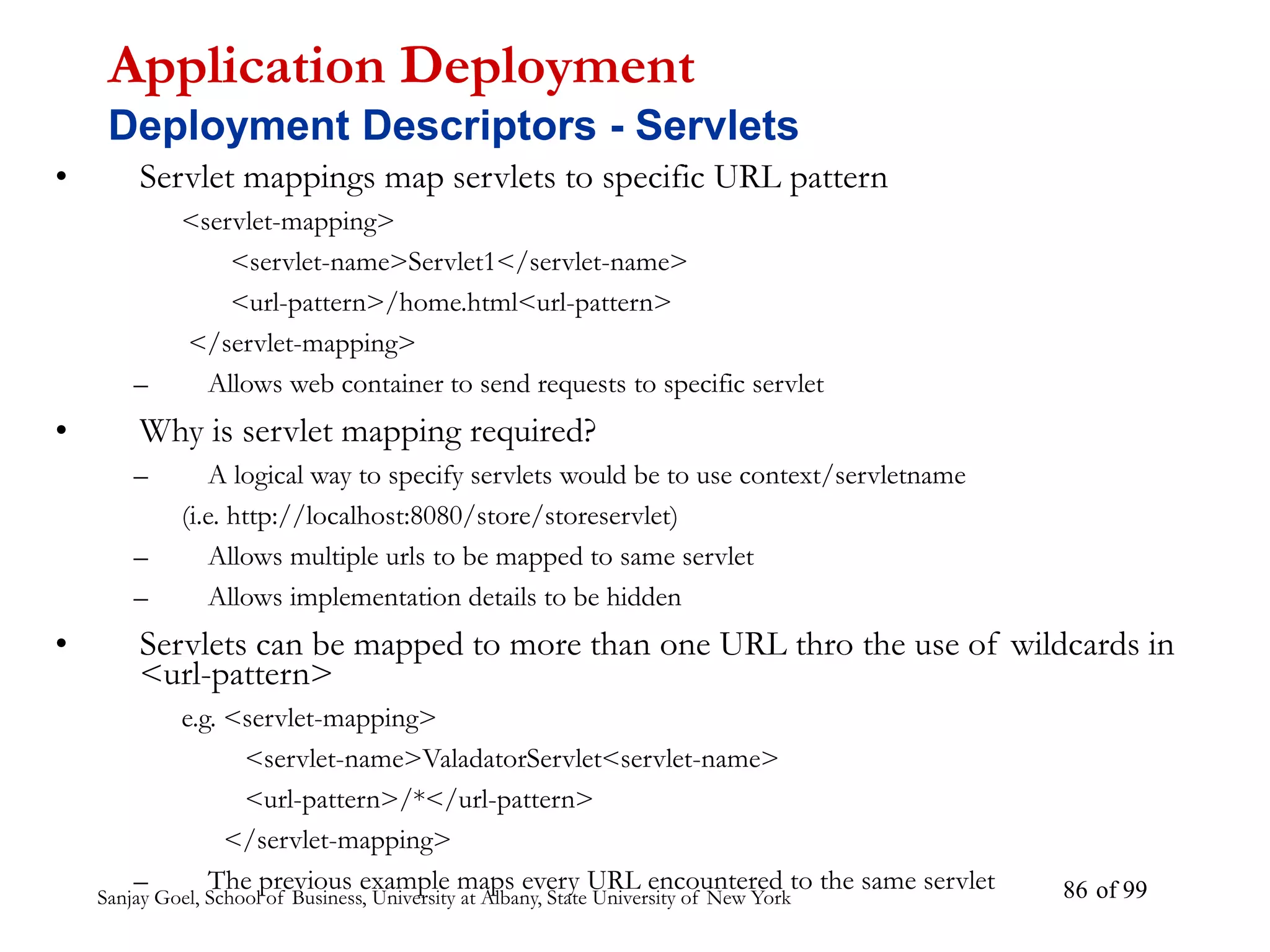 Sanjay Goel, School of Business, University at Albany, State University of New York of 99
86
• Servlet mappings map servlets to specific URL pattern
<servlet-mapping>
<servlet-name>Servlet1</servlet-name>
<url-pattern>/home.html<url-pattern>
</servlet-mapping>
– Allows web container to send requests to specific servlet
• Why is servlet mapping required?
– A logical way to specify servlets would be to use context/servletname
(i.e. http://localhost:8080/store/storeservlet)
– Allows multiple urls to be mapped to same servlet
– Allows implementation details to be hidden
• Servlets can be mapped to more than one URL thro the use of wildcards in
<url-pattern>
e.g. <servlet-mapping>
<servlet-name>ValadatorServlet<servlet-name>
<url-pattern>/*</url-pattern>
</servlet-mapping>
– The previous example maps every URL encountered to the same servlet
Application Deployment
Deployment Descriptors - Servlets
 