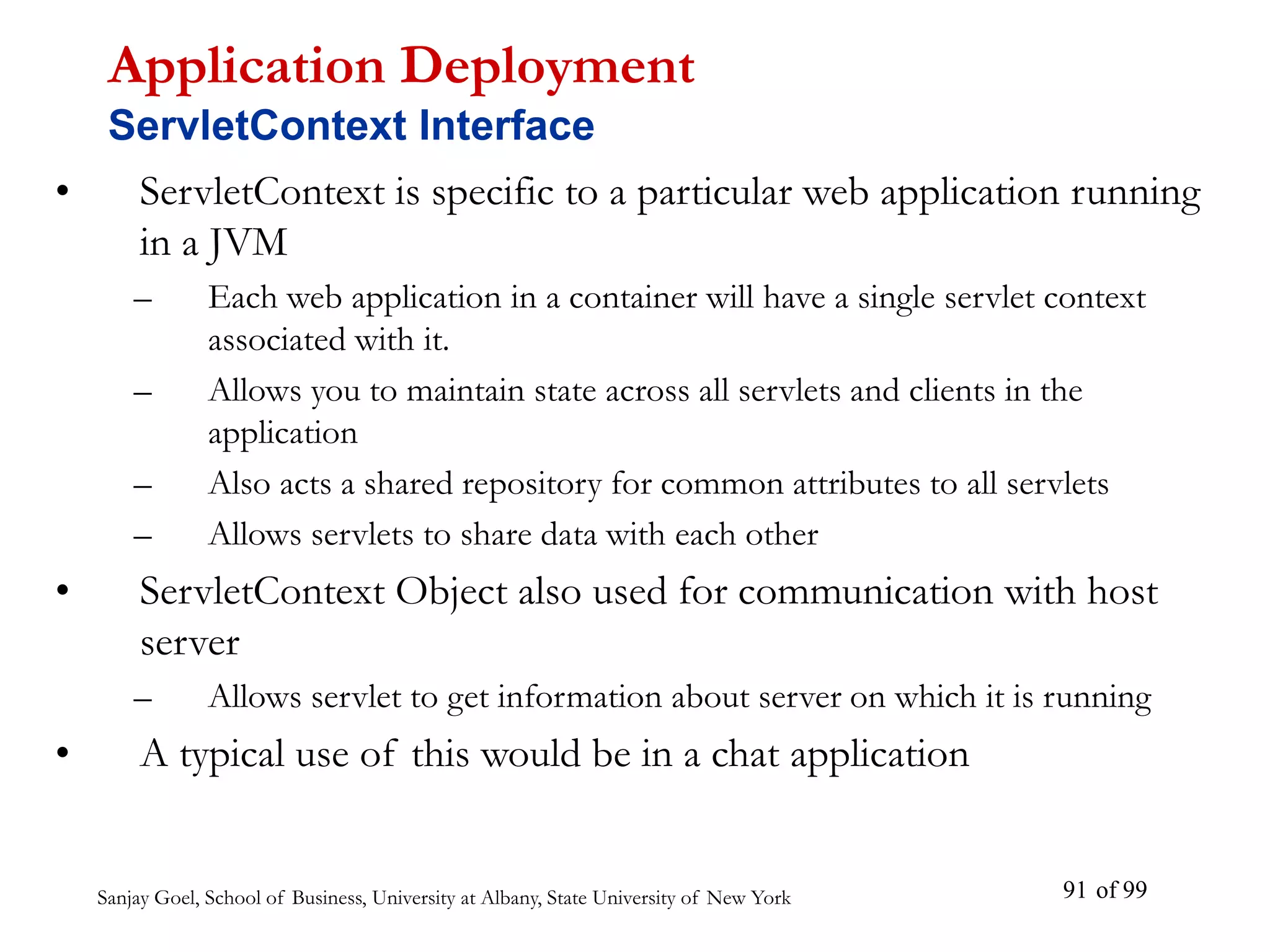 Sanjay Goel, School of Business, University at Albany, State University of New York of 99
91
• ServletContext is specific to a particular web application running
in a JVM
– Each web application in a container will have a single servlet context
associated with it.
– Allows you to maintain state across all servlets and clients in the
application
– Also acts a shared repository for common attributes to all servlets
– Allows servlets to share data with each other
• ServletContext Object also used for communication with host
server
– Allows servlet to get information about server on which it is running
• A typical use of this would be in a chat application
Application Deployment
ServletContext Interface
 