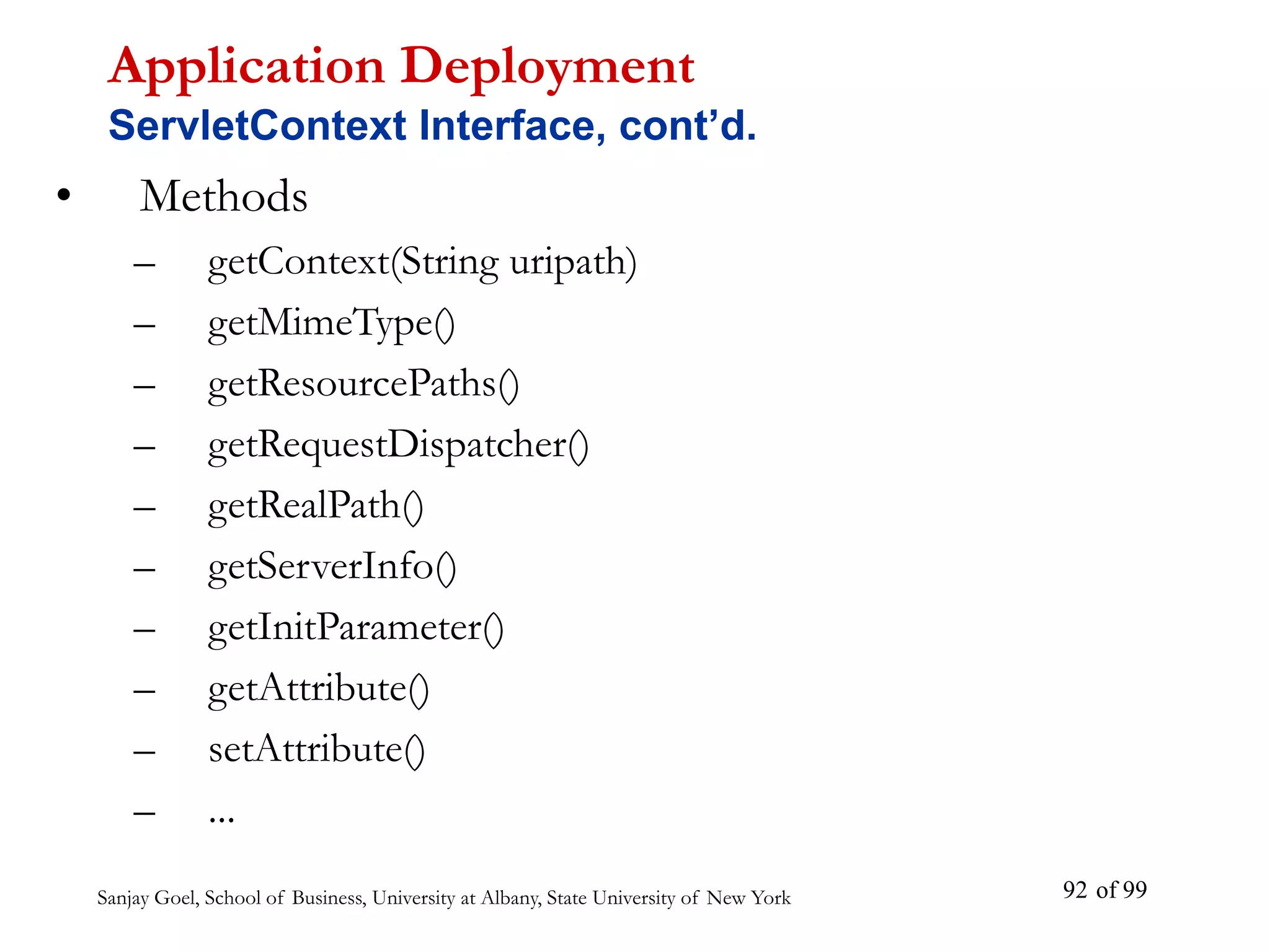 Sanjay Goel, School of Business, University at Albany, State University of New York of 99
92
• Methods
– getContext(String uripath)
– getMimeType()
– getResourcePaths()
– getRequestDispatcher()
– getRealPath()
– getServerInfo()
– getInitParameter()
– getAttribute()
– setAttribute()
– ...
Application Deployment
ServletContext Interface, cont’d.
 