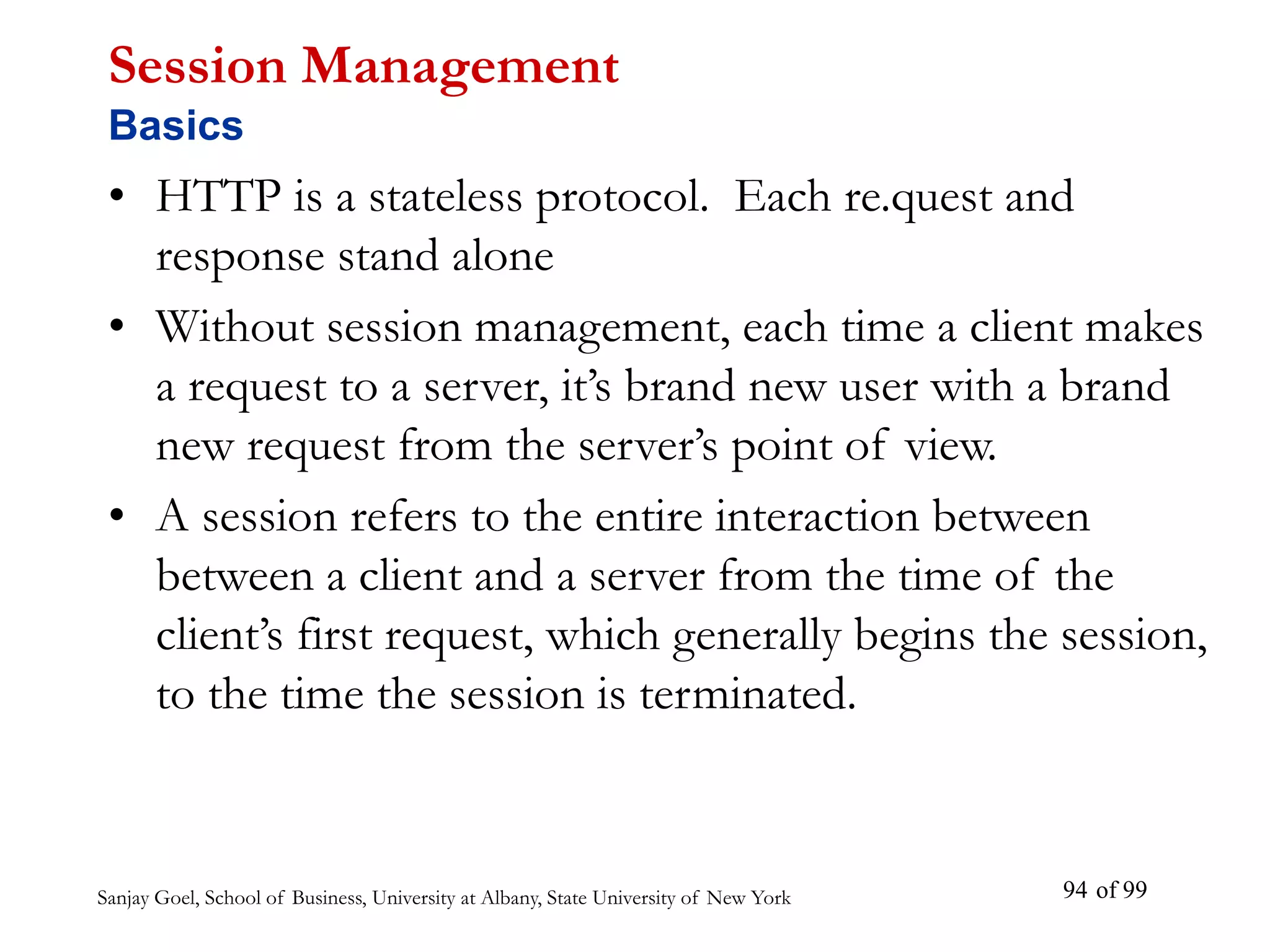 Sanjay Goel, School of Business, University at Albany, State University of New York of 99
94
Session Management
Basics
• HTTP is a stateless protocol. Each re.quest and
response stand alone
• Without session management, each time a client makes
a request to a server, it’s brand new user with a brand
new request from the server’s point of view.
• A session refers to the entire interaction between
between a client and a server from the time of the
client’s first request, which generally begins the session,
to the time the session is terminated.
 