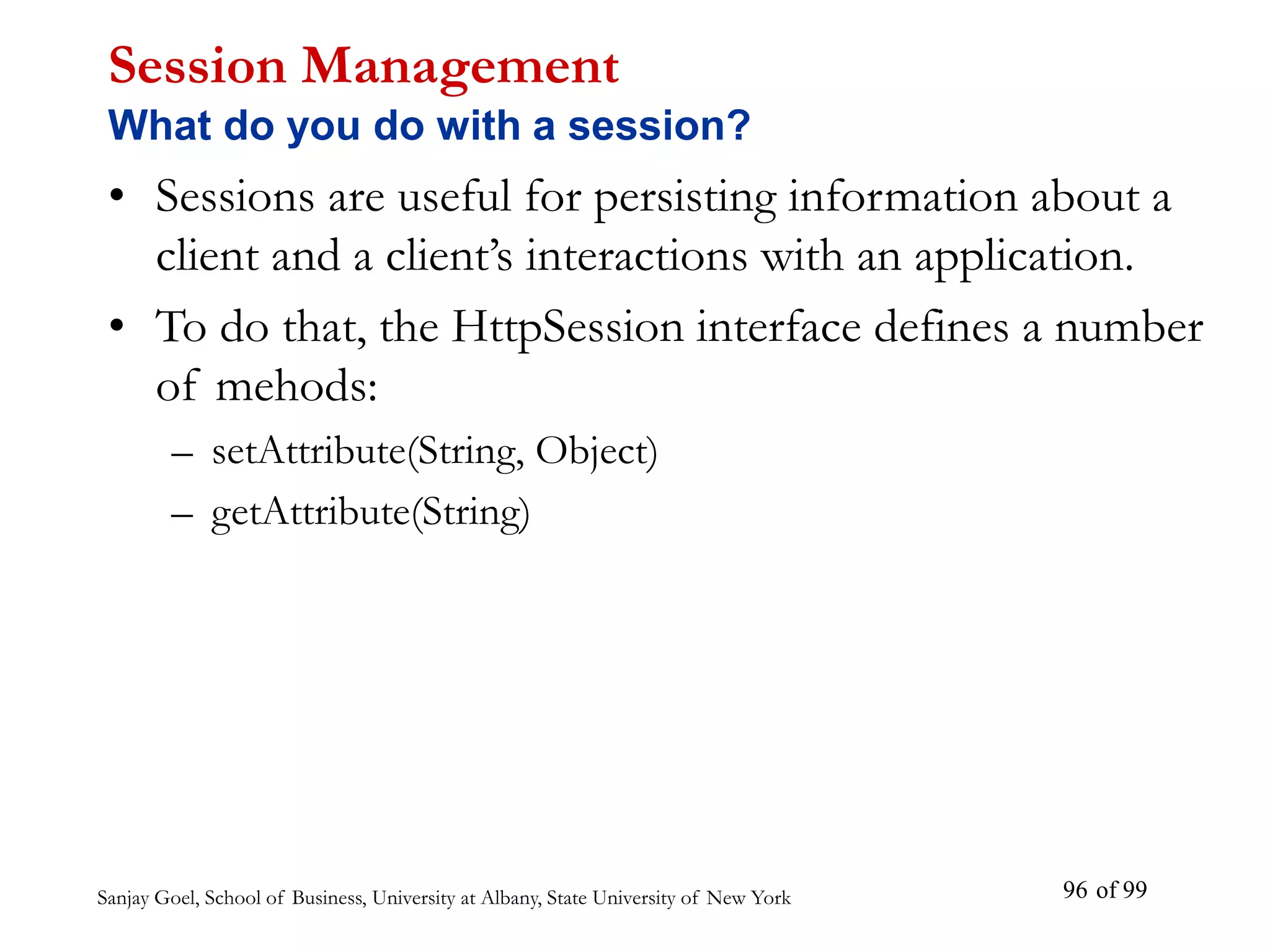 Sanjay Goel, School of Business, University at Albany, State University of New York of 99
96
Session Management
What do you do with a session?
• Sessions are useful for persisting information about a
client and a client’s interactions with an application.
• To do that, the HttpSession interface defines a number
of mehods:
– setAttribute(String, Object)
– getAttribute(String)
 