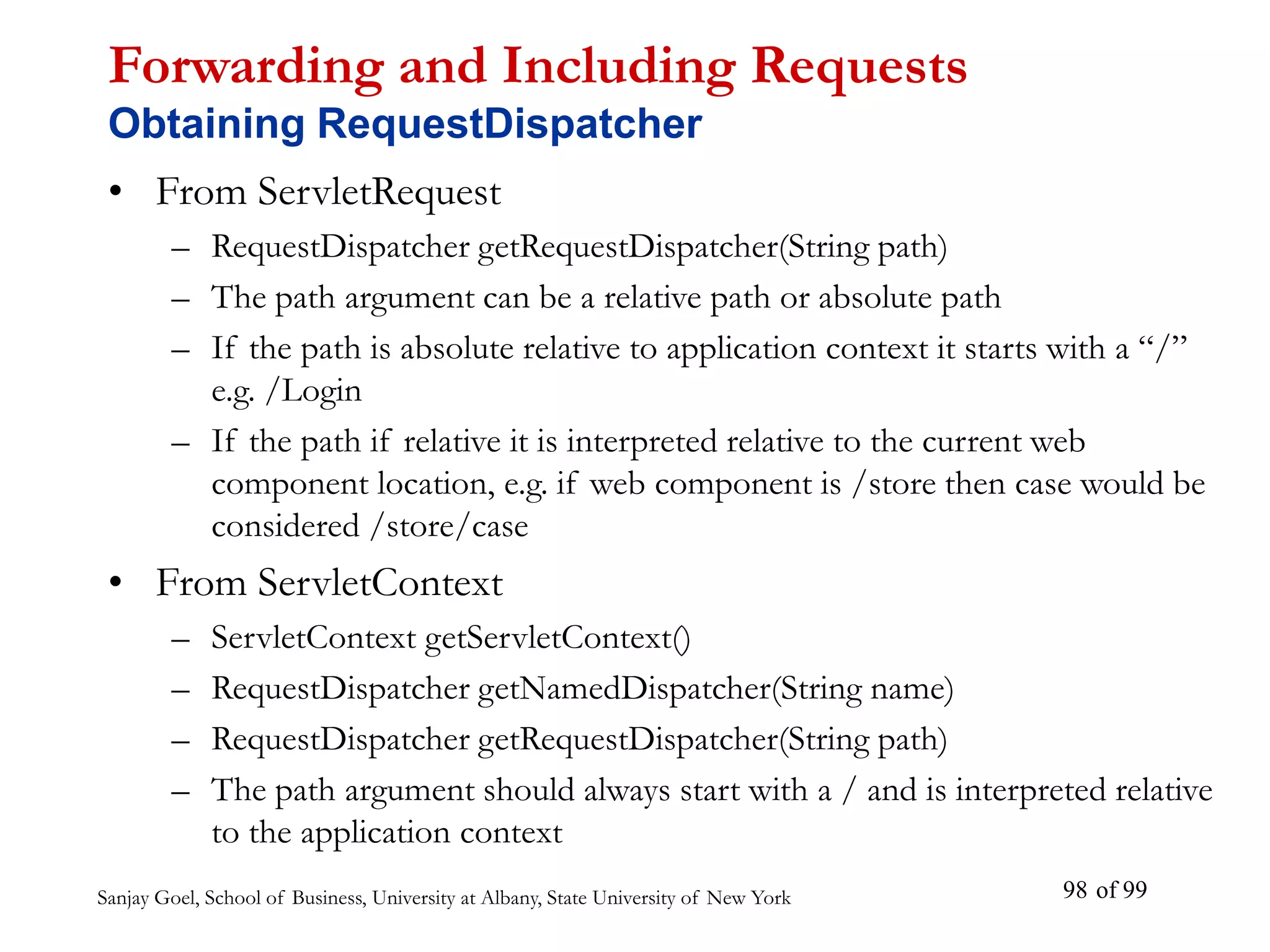 Sanjay Goel, School of Business, University at Albany, State University of New York of 99
98
Forwarding and Including Requests
Obtaining RequestDispatcher
• From ServletRequest
– RequestDispatcher getRequestDispatcher(String path)
– The path argument can be a relative path or absolute path
– If the path is absolute relative to application context it starts with a “/”
e.g. /Login
– If the path if relative it is interpreted relative to the current web
component location, e.g. if web component is /store then case would be
considered /store/case
• From ServletContext
– ServletContext getServletContext()
– RequestDispatcher getNamedDispatcher(String name)
– RequestDispatcher getRequestDispatcher(String path)
– The path argument should always start with a / and is interpreted relative
to the application context
 