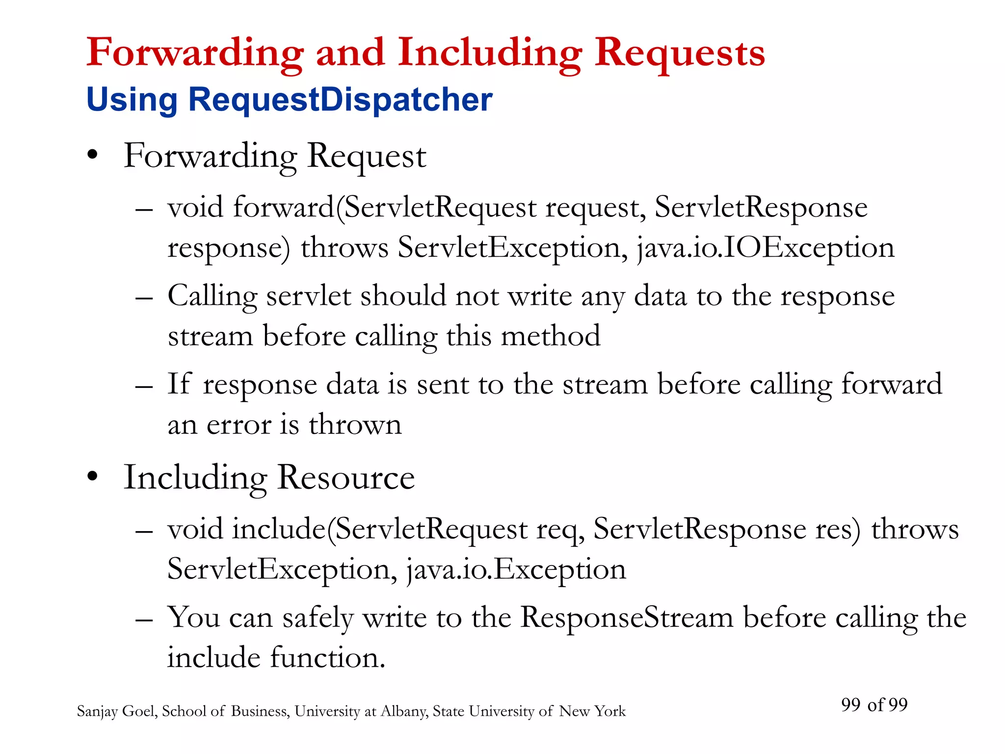 Sanjay Goel, School of Business, University at Albany, State University of New York of 99
99
Forwarding and Including Requests
Using RequestDispatcher
• Forwarding Request
– void forward(ServletRequest request, ServletResponse
response) throws ServletException, java.io.IOException
– Calling servlet should not write any data to the response
stream before calling this method
– If response data is sent to the stream before calling forward
an error is thrown
• Including Resource
– void include(ServletRequest req, ServletResponse res) throws
ServletException, java.io.Exception
– You can safely write to the ResponseStream before calling the
include function.
 