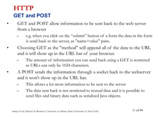 Sanjay Goel, School of Business, University at Albany, State University of New York of 99
11
• GET and POST allow information to be sent back to the web server
from a browser
– e.g. when you click on the “submit” button of a form the data in the form
is send back to the server, as "name=value" pairs.
• Choosing GET as the "method" will append all of the data to the URL
and it will show up in the URL bar of your browser.
– The amount of information you can send back using a GET is restricted
as URLs can only be 1024 characters.
• A POST sends the information through a socket back to the webserver
and it won't show up in the URL bar.
– This allows a lot more information to be sent to the server
– The data sent back is not restricted to textual data and it is possible to
send files and binary data such as serialized Java objects.
HTTP
GET and POST
 