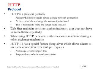 Sanjay Goel, School of Business, University at Albany, State University of New York of 99
13
• HTTP is a stateless protocol
– Request/Response occurs across a single network connection
– At the end of the exchange the connection is closed
– This is required to make the server more scalable
• Web Sites maintain persistent authentication so user does not have
to authenticate repeatedly
• While using HTTP persistent authentication is maintained using a
token exchange mechanism
• HTTP 1.1 has a special feature (keep-alive) which allows clients to
use same connection over multiple requests
– Not many servers support this
– Requests have to be in quick succession
HTTP
Protocol
 