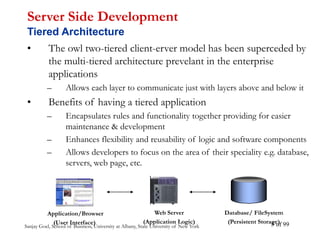 Sanjay Goel, School of Business, University at Albany, State University of New York of 99
3
• The owl two-tiered client-erver model has been superceded by
the multi-tiered architecture prevelant in the enterprise
applications
– Allows each layer to communicate just with layers above and below it
• Benefits of having a tiered application
– Encapsulates rules and functionality together providing for easier
maintenance & development
– Enhances flexibility and reusability of logic and software components
– Allows developers to focus on the area of their speciality e.g. database,
servers, web page, etc.
Server Side Development
Tiered Architecture
Web Server
(Application Logic)
Database/ FileSystem
(Persistent Storage)
Application/Browser
(User Interface)
 