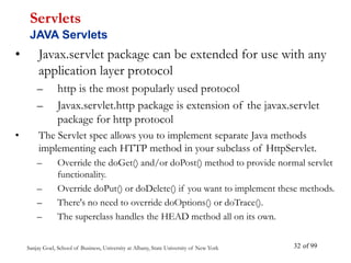 Sanjay Goel, School of Business, University at Albany, State University of New York of 99
32
• Javax.servlet package can be extended for use with any
application layer protocol
– http is the most popularly used protocol
– Javax.servlet.http package is extension of the javax.servlet
package for http protocol
• The Servlet spec allows you to implement separate Java methods
implementing each HTTP method in your subclass of HttpServlet.
– Override the doGet() and/or doPost() method to provide normal servlet
functionality.
– Override doPut() or doDelete() if you want to implement these methods.
– There's no need to override doOptions() or doTrace().
– The superclass handles the HEAD method all on its own.
Servlets
JAVA Servlets
 