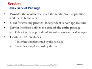 Sanjay Goel, School of Business, University at Albany, State University of New York of 99
33
• Provides the contract between the servlet/web application
and the web container
• Used for creating protocol independent server applications
• Servlet interface defines the core of the entire package
– Other interfaces provide additional services to the developer
• Contains 12 interfaces
– 7 interfaces implemented by the package
– 5 interfaces implemented by the user
Servlets
Javax.servlet Package
 