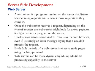 Sanjay Goel, School of Business, University at Albany, State University of New York of 99
4
• A web server is a program running on the server that listens
for incoming requests and services those requests as they
come in.
• Once the web server receives a request, depending on the
type of request the web server might look for a web page, or
it might execute a program on the server.
• It will always return some kind of results to the web browser,
even if its simply an error message saying that it couldn’t
process the request.
• By default the role of a web server is to serve static pages
using the http protocol
• Web servers can be made dynamic by adding additional
processing capability to the server
Server Side Development
Web Server
 