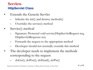 Sanjay Goel, School of Business, University at Albany, State University of New York of 99
41
• Extends the Generic Servlet
– Inherits the init() and destroy methods()
– Overrides the service() method
• Service() method
– Signature: Protected void service(HttpServletRequest req,
HttpServletResponse res)
– Forwards the request to the appropriate method
– Developer should not normally override this method
• The developer needs to implement the methods
corresponding to the request
– doGet(), doPost(), doHead(), doPut()
Servlets
HttpServlet Class
 