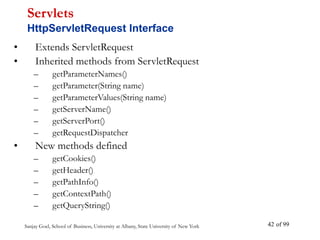 Sanjay Goel, School of Business, University at Albany, State University of New York of 99
42
• Extends ServletRequest
• Inherited methods from ServletRequest
– getParameterNames()
– getParameter(String name)
– getParameterValues(String name)
– getServerName()
– getServerPort()
– getRequestDispatcher
• New methods defined
– getCookies()
– getHeader()
– getPathInfo()
– getContextPath()
– getQueryString()
Servlets
HttpServletRequest Interface
 