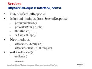 Sanjay Goel, School of Business, University at Albany, State University of New York of 99
43
• Extends ServletResponse
• Inherited methods from ServletResponse
– getoutputStream()
– getWriter(String name)
– flushBuffer()
– setContentType()
• New methods
– encodeURL(String url)
– encodeRedirectURL(String url)
• setDateHeader()
– setStatus()
– ………
Servlets
HttpServletRequest Interface, cont’d.
 