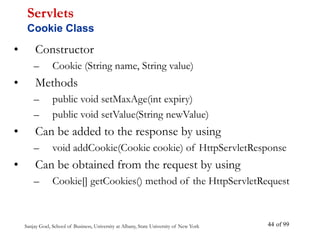 Sanjay Goel, School of Business, University at Albany, State University of New York of 99
44
• Constructor
– Cookie (String name, String value)
• Methods
– public void setMaxAge(int expiry)
– public void setValue(String newValue)
• Can be added to the response by using
– void addCookie(Cookie cookie) of HttpServletResponse
• Can be obtained from the request by using
– Cookie[] getCookies() method of the HttpServletRequest
Servlets
Cookie Class
 
