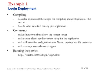 Sanjay Goel, School of Business, University at Albany, State University of New York of 99
50
• Compiling
– Makefile contains all the scripts for compiling and deployment of the
servlet
– Needs to be modified for any give application
• Commands
– make shutdown: shuts down the tomcat server
– make clean: cleans up the current setup for the application
– make all: compiles code, creates war file and deploys war file on server
– make startup: starts the server again
• Running the servlet
– http://localhost:8080/login/login.html
Example 1
Login Deployment
 