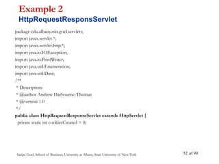 Sanjay Goel, School of Business, University at Albany, State University of New York of 99
52
package edu.albany.mis.goel.servlets;
import javax.servlet.*;
import javax.servlet.http.*;
import java.io.IOException;
import java.io.PrintWriter;
import java.util.Enumeration;
import java.util.Date;
/**
* Description:
* @author Andrew Harbourne-Thomas
* @version 1.0
*/
public class HttpRequestResponseServlet extends HttpServlet {
private static int cookiesCreated = 0;
Example 2
HttpRequestResponsServlet
 