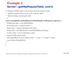 Sanjay Goel, School of Business, University at Albany, State University of New York of 99
59
/** Prepare a HTML table of information about the response made.
* @param response Gives access to the response object
* @return String containing the table
*/
private StringBuffer getHttpResponseTable(HttpServletResponse response) {
HTMLTable table = new HTMLTable();
int cookieCount = cookiesCreated++;
String name = Integer.toString(cookieCount);
String value = new Date(System.currentTimeMillis()).toString();
Cookie cookie = new Cookie(name, value);
response.addCookie(cookie);
table.appendRow("Cookie Added:<code>" + name + "</code>", value);
return table.toStringBuffer();
}
}
Example 2
Servlet – getHttpRequestTable, cont’d.
 