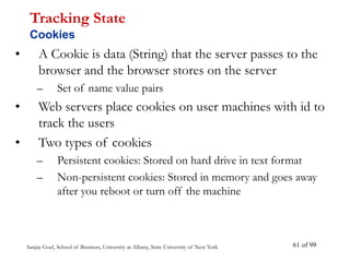 Sanjay Goel, School of Business, University at Albany, State University of New York of 99
61
• A Cookie is data (String) that the server passes to the
browser and the browser stores on the server
– Set of name value pairs
• Web servers place cookies on user machines with id to
track the users
• Two types of cookies
– Persistent cookies: Stored on hard drive in text format
– Non-persistent cookies: Stored in memory and goes away
after you reboot or turn off the machine
Tracking State
Cookies
 