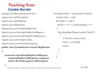 Sanjay Goel, School of Business, University at Albany, State University of New York of 99
63
package edu.albany.mis.goel.servlets;
import java.io.IOException;
import java.io.PrintWriter;
import java.util.Random;
import javax.servlet.http.HttpServlet;
import javax.servlet.http.HttpServletRequest;
import javax.servlet.http.HttpServletResponse;
import javax.servlet.http.Cookie;
import javax.servlet.ServletException;
public class CookieServlet extends HttpServlet
{
protected void doGet(HttpServletRequest
request,HttpServletResponse response)
throws ServletException, IOException
{
Tracking State
Cookie Servlet
Cookie[] cookies = request.getCookies();
Cookie token = null;
if(cookies != null) {
for(int i = 0; i < cookies.length; i++)
{
if(cookies[i].getName().equals("token"))
{
// Found a token cookie
token = cookies[i];
break;
}
}
}
 