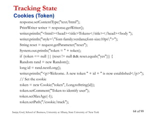 Sanjay Goel, School of Business, University at Albany, State University of New York of 99
64
response.setContentType("text/html");
PrintWriter writer = response.getWriter();
writer.println("<html><head><title>Tokens</title></head><body ");
writer.println("style="font-family:verdana;font-size:10pt">");
String reset = request.getParameter("reset");
System.out.println("token = " + token);
if (token == null || (reset != null && reset.equals("yes"))) {
Random rand = new Random();
long id = rand.nextLong();
writer.println("<p>Welcome. A new token " + id + " is now established</p>");
// Set the cookie
token = new Cookie("token", Long.toString(id));
token.setComment("Token to identify user");
token.setMaxAge(-1);
token.setPath("/cookie/track");
Tracking State
Cookies (Token)
 