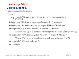 Sanjay Goel, School of Business, University at Albany, State University of New York of 99
65
response.addCookie(token);
} else {
writer.println("Welcome back. Your token is " + token.getValue() +
".</p>"); }
String requestURLSame = request.getRequestURL().toString();
String requestURLNew = request.getRequestURL() + "?reset=yes";
writer.println("<p>Click <a href=" + requestURLSame +
">here</a> again to continue browsing with the same identity.</p>");
writer.println("<p>Otherwise, click <a href=" + requestURLNew +
">here</a> again to start browsing with a new identity.</p>");
writer.println("</body></html>");
writer.close();
}
}
Tracking State
Cookies, cont’d.
 
