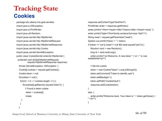 Sanjay Goel, School of Business, University at Albany, State University of New York of 99
66
package edu.albany.mis.goel.servlets;
import java.io.IOException;
import java.io.PrintWriter;
import java.util.Random;
import javax.servlet.http.HttpServlet;
import javax.servlet.http.HttpServletRequest;
import javax.servlet.http.HttpServletResponse;
import javax.servlet.http.Cookie;
import javax.servlet.ServletException;
public class CookieServlet extends HttpServlet {
protected void doGet(HttpServletRequest
request,HttpServletResponse response)
throws ServletException, IOException {
Cookie[] cookies = request.getCookies();
Cookie token = null;
if(cookies != null) {
for(int i = 0; i < cookies.length; i++) {
if(cookies[i].getName().equals("token")) {
// Found a token cookie
token = cookies[i];
break;
}
}
}
Tracking State
Cookies
response.setContentType("text/html");
PrintWriter writer = response.getWriter();
writer.println("<html><head><title>Tokens</title></head><body ");
writer.println("style="font-family:verdana;font-size:10pt">");
String reset = request.getParameter("reset");
System.out.println("token = " + token);
if (token == null || (reset != null && reset.equals("yes"))) {
Random rand = new Random();
long id = rand.nextLong();
writer.println("<p>Welcome. A new token " + id + " is now
established</p>");
// Set the cookie
token = new Cookie("token", Long.toString(id));
token.setComment("Token to identify user");
token.setMaxAge(-1);
token.setPath("/cookie/track");
response.addCookie(token);
}
else {
writer.println("Welcome back. Your token is " + token.getValue() +
".</p>");
}
 