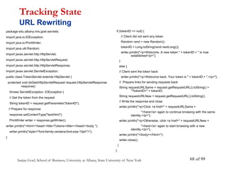 Sanjay Goel, School of Business, University at Albany, State University of New York of 99
68
package edu.albany.mis.goel.servlets;
import java.io.IOException;
import java.io.PrintWriter;
import java.util.Random;
import javax.servlet.http.HttpServlet;
import javax.servlet.http.HttpServletRequest;
import javax.servlet.http.HttpServletResponse;
import javax.servlet.ServletException;
public class TokenServlet extends HttpServlet {
protected void doGet(HttpServletRequest request,HttpServletResponse
response)
throws ServletException, IOException {
// Get the token from the request
String tokenID = request.getParameter("tokenID");
// Prepare for response
response.setContentType("text/html");
PrintWriter writer = response.getWriter();
writer.println("<html><head><title>Tokens</title></head><body ");
writer.println("style="font-family:verdana;font-size:10pt">");
}
Tracking State
URL Rewriting
if (tokenID == null) {
// Client did not sent any token
Random rand = new Random();
tokenID = Long.toString(rand.nextLong());
writer.println("<p>Welcome. A new token " + tokenID + " is now
established</p>");
}
else {
// Client sent the token back
writer.println("<p>Welcome back. Your token is " + tokenID + ".</p>");
// Prepare links for sending requests back
String requestURLSame = request.getRequestURL().toString() +
"?tokenID=" + tokenID;
String requestURLNew = request.getRequestURL().toString();
// Write the response and close
writer.println("<p>Click <a href=" + requestURLSame +
">here</a> again to continue browsing with the same
identity.</p>");
writer.println("<p>Otherwise, click <a href=" + requestURLNew +
">here</a> again to start browsing with a new
identity.</p>");
writer.println("</body></html>");
writer.close();
}
}
 