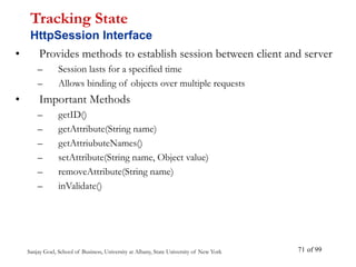 Sanjay Goel, School of Business, University at Albany, State University of New York of 99
71
• Provides methods to establish session between client and server
– Session lasts for a specified time
– Allows binding of objects over multiple requests
• Important Methods
– getID()
– getAttribute(String name)
– getAttriubuteNames()
– setAttribute(String name, Object value)
– removeAttribute(String name)
– inValidate()
Tracking State
HttpSession Interface
 