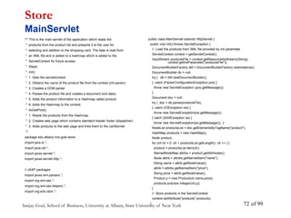 Sanjay Goel, School of Business, University at Albany, State University of New York of 99
72
/** This is the main servlet of the application which reads the
* products from the product list and presents it to the user for
* selecting and addition to the shopping card. The data is read from
* an XML file and is added to a hashmap which is added to the
* ServletContext for future access.
* Steps:
* init()
* 1. Gets the servletcontext
* 2. Obtains the name of the product file from the context (init param)
* 3. Creates a DOM parser
* 4. Parses the product file and creates a document (xml data)
* 5. Adds the product information to a Hashmap called product
* 6. Adds the Hashmap to the context.
* doGetPost()
* 1. Reads the products from the Hashmap
* 2. Creates web page which contains standard header footer (dispatcher)
* 3. Adds products to the web page and links them to the cartServlet
*/
package edu.albany.mis.goel.store;
import java.io.*;
import java.util.*;
import javax.servlet.*;
import javax.servlet.http.*;
// JAXP packages
import javax.xml.parsers.*;
import org.xml.sax.*;
import org.xml.sax.helpers.*;
import org.w3c.dom.*;
Store
MainServlet
public class MainServlet extends HttpServlet {
public void init() throws ServletException {
// Load the products from XML file provided by init parameter
ServletContext context = getServletContext();
InputStream productsFile = context.getResourceAsStream((String)
context.getInitParameter("productsFile"));
DocumentBuilderFactory dbf = DocumentBuilderFactory.newInstance();
DocumentBuilder db = null;
try { db = dbf.newDocumentBuilder();
} catch (ParserConfigurationException pce) {
throw new ServletException (pce.getMessage());
}
Document doc = null;
try { doc = db.parse(productsFile);
} catch (IOException ioe) {
throw new ServletException(ioe.getMessage());
} catch (SAXException se) {
throw new ServletException(se.getMessage()); }
NodeList productsList = doc.getElementsByTagName("product");
HashMap products = new HashMap();
Node product;
for (int ctr = 0; ctr < productsList.getLength(); ctr ++ ) {
product = productsList.item(ctr);
NamedNodeMap attribs = product.getAttributes();
Node attrib = attribs.getNamedItem("name");
String name = attrib.getNodeValue();
attrib = attribs.getNamedItem("price");
String price = attrib.getNodeValue();
Product p = new Product(ctr,name,price);
products.put(new Integer(ctr),p);
}
// Store products in the ServletContext
context.setAttribute("products",products);
}
 