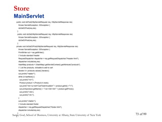 Sanjay Goel, School of Business, University at Albany, State University of New York of 99
73
public void doPost(HttpServletRequest req, HttpServletResponse res)
throws ServletException, IOException {
doGetOrPost(req,res);
}
public void doGet(HttpServletRequest req, HttpServletResponse res)
throws ServletException, IOException {
doGetOrPost(req,res);
}
private void doGetOrPost(HttpServletRequest req, HttpServletResponse res)
throws ServletException, IOException {
PrintWriter out = res.getWriter();
// Include standard header
RequestDispatcher dispatcher = req.getRequestDispatcher("/header.html");
dispatcher.include(req,res);
HashMap products = (HashMap) getServletContext().getAttribute("products");
// List the products, clickable to add to cart
Iterator it = products.values().iterator();
out.println("<table>");
while (it.hasNext()) {
out.println("<tr>");
Product product = (Product) it.next();
out.print("<td><a href='Cart?add=true&id=" + product.getId() +"'>");
out.print(product.getName() + "</a></td><td>" + product.getPrice());
out.println("</td>);
out.println("</tr>");
}
out.println("</table>");
// Include standard footer
dispatcher = req.getRequestDispatcher("/footer.html");
dispatcher.include(req,res);
}
}
Store
MainServlet
 
